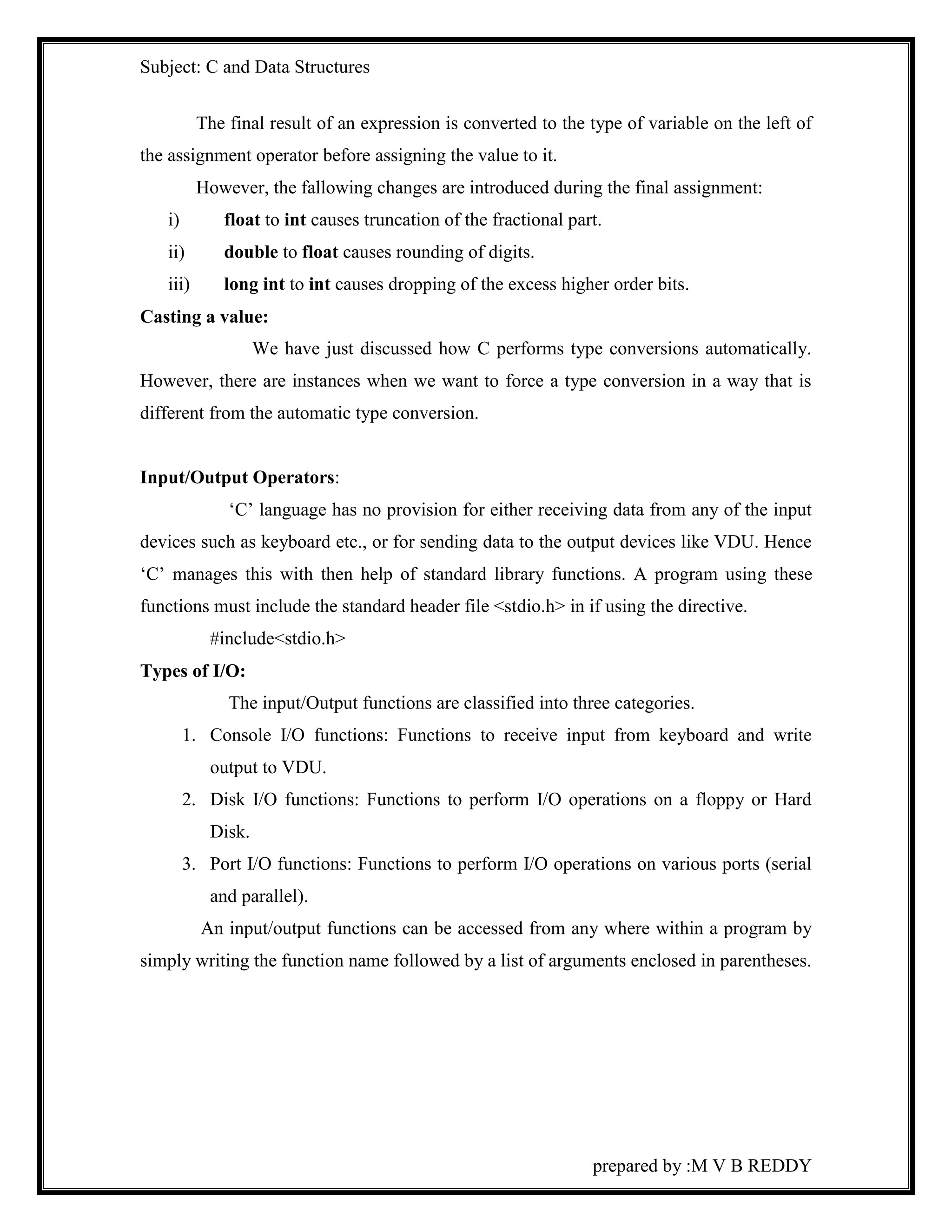 Subject: C and Data Structures 
The final result of an expression is converted to the type of variable on the left of 
prepared by :M V B REDDY 
the assignment operator before assigning the value to it. 
However, the fallowing changes are introduced during the final assignment: 
i) float to int causes truncation of the fractional part. 
ii) double to float causes rounding of digits. 
iii) long int to int causes dropping of the excess higher order bits. 
Casting a value: 
We have just discussed how C performs type conversions automatically. 
However, there are instances when we want to force a type conversion in a way that is 
different from the automatic type conversion. 
Input/Output Operators: 
‘C’ language has no provision for either receiving data from any of the input 
devices such as keyboard etc., or for sending data to the output devices like VDU. Hence 
‘C’ manages this with then help of standard library functions. A program using these 
functions must include the standard header file <stdio.h> in if using the directive. 
#include<stdio.h> 
Types of I/O: 
The input/Output functions are classified into three categories. 
1. Console I/O functions: Functions to receive input from keyboard and write 
output to VDU. 
2. Disk I/O functions: Functions to perform I/O operations on a floppy or Hard 
Disk. 
3. Port I/O functions: Functions to perform I/O operations on various ports (serial 
and parallel). 
An input/output functions can be accessed from any where within a program by 
simply writing the function name followed by a list of arguments enclosed in parentheses. 
 