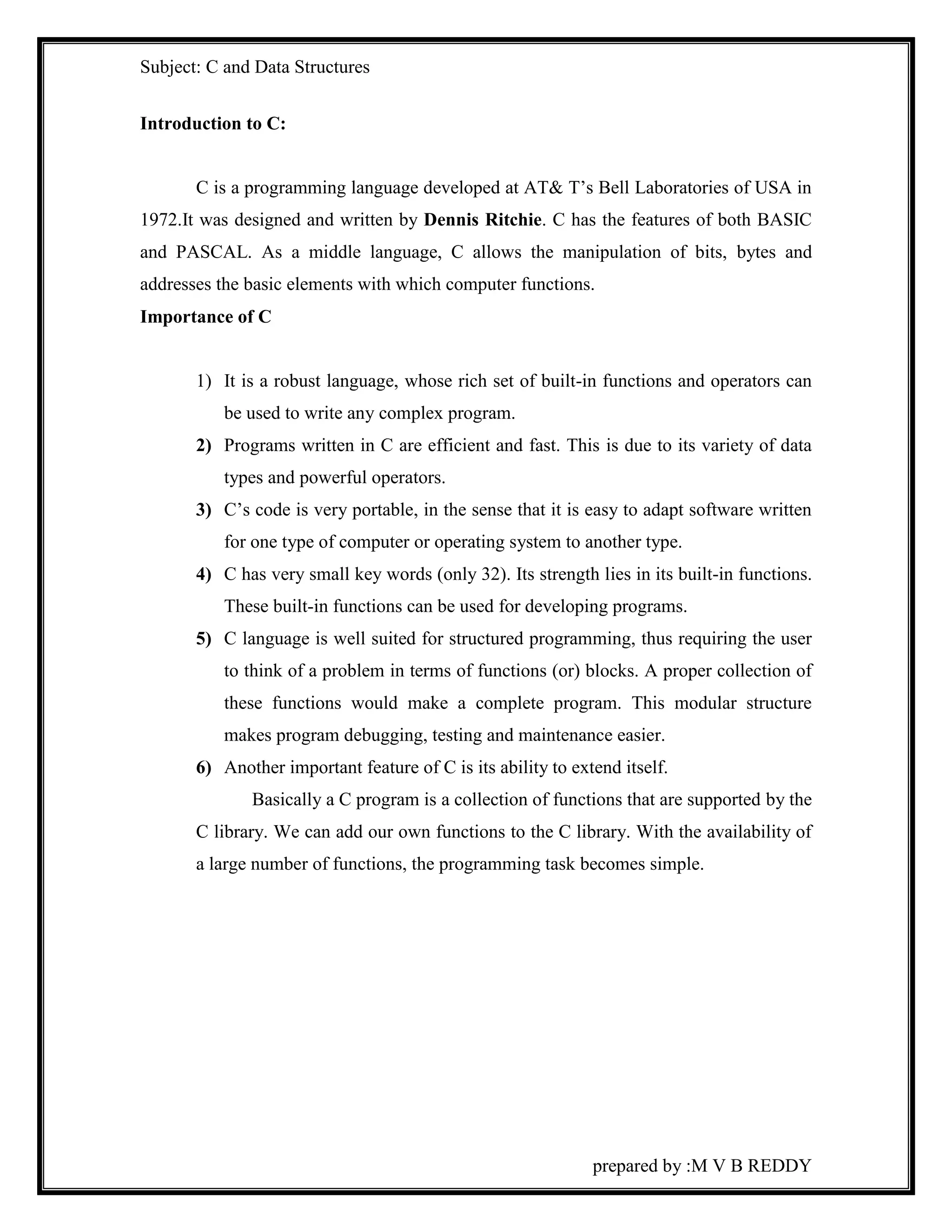 Subject: C and Data Structures 
prepared by :M V B REDDY 
Introduction to C: 
C is a programming language developed at AT& T’s Bell Laboratories of USA in 
1972.It was designed and written by Dennis Ritchie. C has the features of both BASIC 
and PASCAL. As a middle language, C allows the manipulation of bits, bytes and 
addresses the basic elements with which computer functions. 
Importance of C 
1) It is a robust language, whose rich set of built-in functions and operators can 
be used to write any complex program. 
2) Programs written in C are efficient and fast. This is due to its variety of data 
types and powerful operators. 
3) C’s code is very portable, in the sense that it is easy to adapt software written 
for one type of computer or operating system to another type. 
4) C has very small key words (only 32). Its strength lies in its built-in functions. 
These built-in functions can be used for developing programs. 
5) C language is well suited for structured programming, thus requiring the user 
to think of a problem in terms of functions (or) blocks. A proper collection of 
these functions would make a complete program. This modular structure 
makes program debugging, testing and maintenance easier. 
6) Another important feature of C is its ability to extend itself. 
Basically a C program is a collection of functions that are supported by the 
C library. We can add our own functions to the C library. With the availability of 
a large number of functions, the programming task becomes simple. 
 
