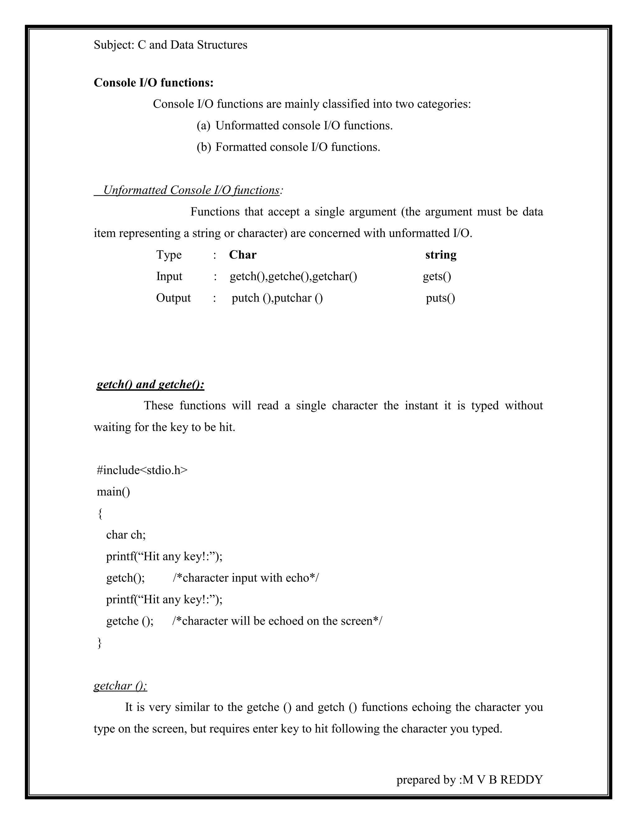 Subject: C and Data Structures 
prepared by :M V B REDDY 
Console I/O functions: 
Console I/O functions are mainly classified into two categories: 
(a) Unformatted console I/O functions. 
(b) Formatted console I/O functions. 
Unformatted Console I/O functions: 
Functions that accept a single argument (the argument must be data 
item representing a string or character) are concerned with unformatted I/O. 
Type : Char string 
Input : getch(),getche(),getchar() gets() 
Output : putch (),putchar () puts() 
getch() and getche(): 
These functions will read a single character the instant it is typed without 
waiting for the key to be hit. 
#include<stdio.h> 
main() 
{ 
char ch; 
printf(“Hit any key!:”); 
getch(); /*character input with echo*/ 
printf(“Hit any key!:”); 
getche (); /*character will be echoed on the screen*/ 
} 
getchar (); 
It is very similar to the getche () and getch () functions echoing the character you 
type on the screen, but requires enter key to hit following the character you typed. 
 