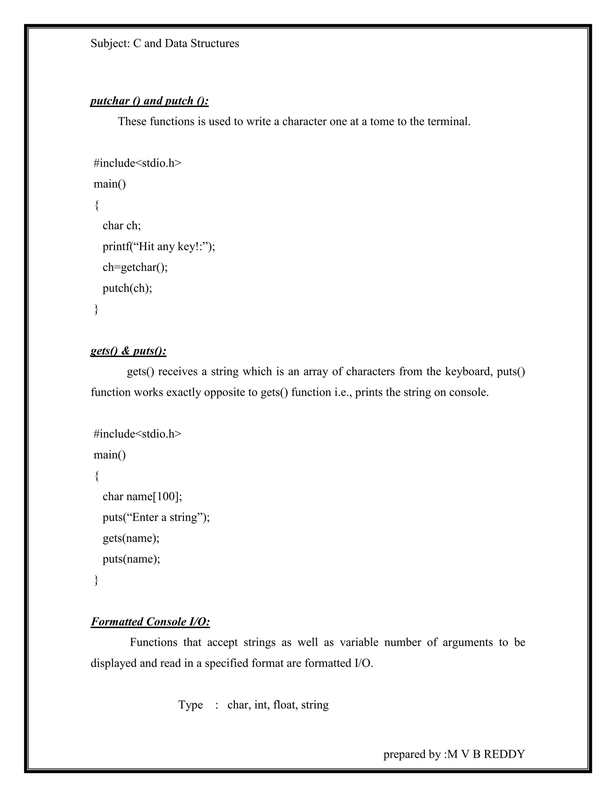 Subject: C and Data Structures 
prepared by :M V B REDDY 
putchar () and putch (): 
These functions is used to write a character one at a tome to the terminal. 
#include<stdio.h> 
main() 
{ 
char ch; 
printf(“Hit any key!:”); 
ch=getchar(); 
putch(ch); 
} 
gets() & puts(): 
gets() receives a string which is an array of characters from the keyboard, puts() 
function works exactly opposite to gets() function i.e., prints the string on console. 
#include<stdio.h> 
main() 
{ 
char name[100]; 
puts(“Enter a string”); 
gets(name); 
puts(name); 
} 
Formatted Console I/O: 
Functions that accept strings as well as variable number of arguments to be 
displayed and read in a specified format are formatted I/O. 
Type : char, int, float, string 
 