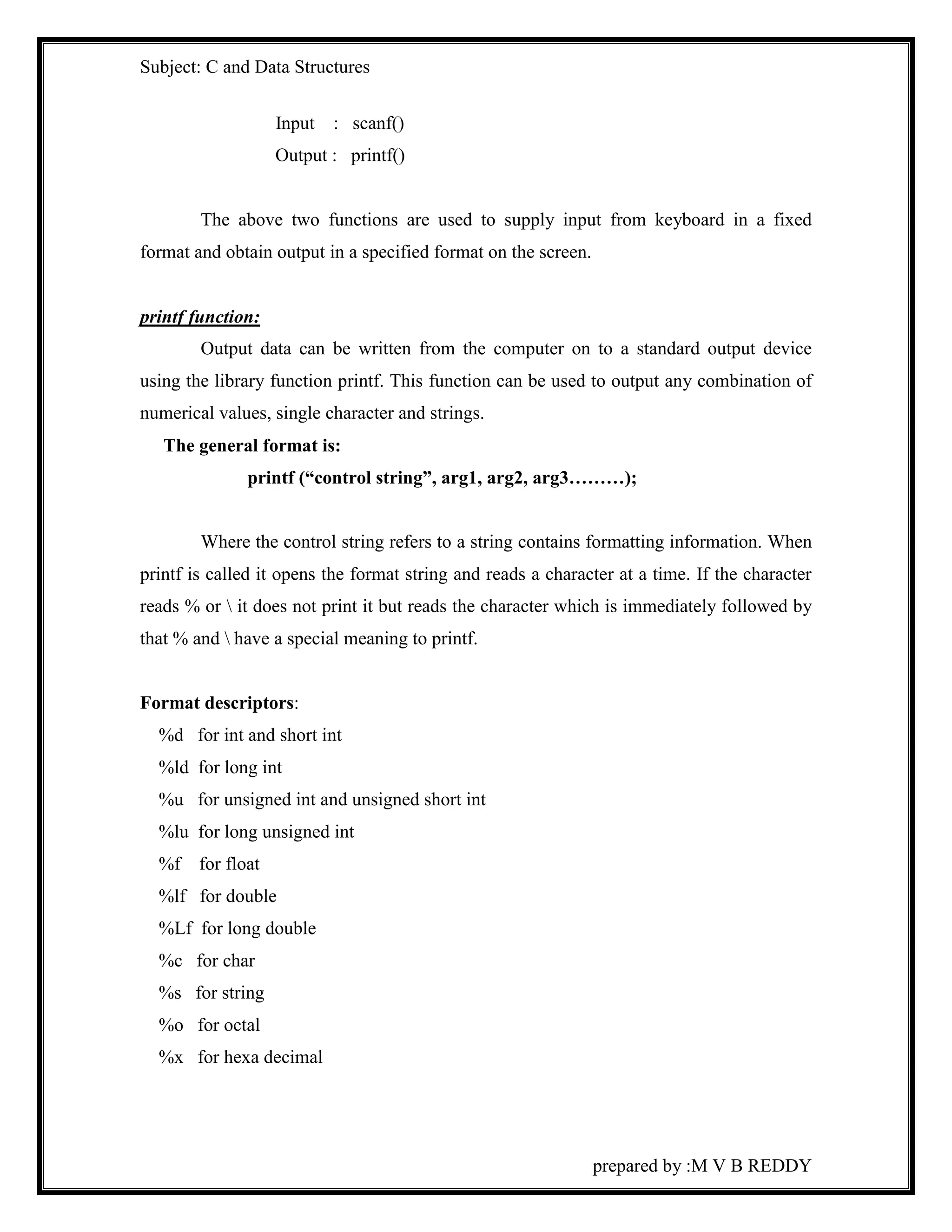 Subject: C and Data Structures 
prepared by :M V B REDDY 
Input : scanf() 
Output : printf() 
The above two functions are used to supply input from keyboard in a fixed 
format and obtain output in a specified format on the screen. 
printf function: 
Output data can be written from the computer on to a standard output device 
using the library function printf. This function can be used to output any combination of 
numerical values, single character and strings. 
The general format is: 
printf (“control string”, arg1, arg2, arg3………); 
Where the control string refers to a string contains formatting information. When 
printf is called it opens the format string and reads a character at a time. If the character 
reads % or  it does not print it but reads the character which is immediately followed by 
that % and  have a special meaning to printf. 
Format descriptors: 
%d for int and short int 
%ld for long int 
%u for unsigned int and unsigned short int 
%lu for long unsigned int 
%f for float 
%lf for double 
%Lf for long double 
%c for char 
%s for string 
%o for octal 
%x for hexa decimal 
 