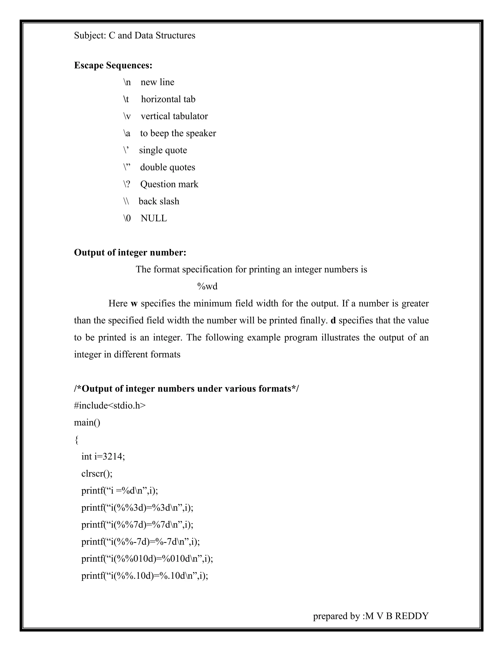 Subject: C and Data Structures 
prepared by :M V B REDDY 
Escape Sequences: 
n new line 
t horizontal tab 
v vertical tabulator 
a to beep the speaker 
’ single quote 
” double quotes 
? Question mark 
 back slash 
0 NULL 
Output of integer number: 
The format specification for printing an integer numbers is 
%wd 
Here w specifies the minimum field width for the output. If a number is greater 
than the specified field width the number will be printed finally. d specifies that the value 
to be printed is an integer. The following example program illustrates the output of an 
integer in different formats 
/*Output of integer numbers under various formats*/ 
#include<stdio.h> 
main() 
{ 
int i=3214; 
clrscr(); 
printf(“i =%dn”,i); 
printf(“i(%%3d)=%3dn”,i); 
printf(“i(%%7d)=%7dn”,i); 
printf(“i(%%-7d)=%-7dn”,i); 
printf(“i(%%010d)=%010dn”,i); 
printf(“i(%%.10d)=%.10dn”,i); 
 