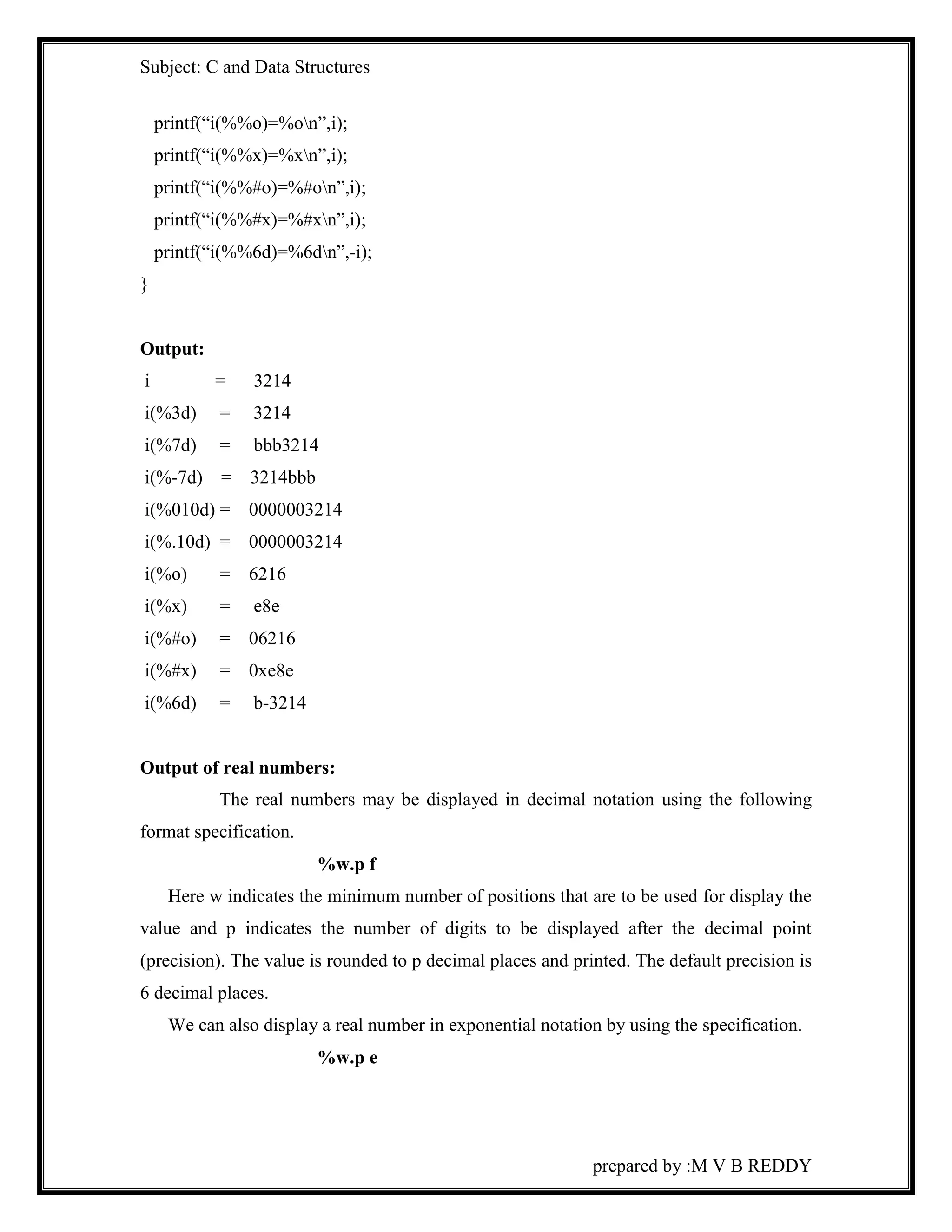 Subject: C and Data Structures 
prepared by :M V B REDDY 
printf(“i(%%o)=%on”,i); 
printf(“i(%%x)=%xn”,i); 
printf(“i(%%#o)=%#on”,i); 
printf(“i(%%#x)=%#xn”,i); 
printf(“i(%%6d)=%6dn”,-i); 
} 
Output: 
i = 3214 
i(%3d) = 3214 
i(%7d) = bbb3214 
i(%-7d) = 3214bbb 
i(%010d) = 0000003214 
i(%.10d) = 0000003214 
i(%o) = 6216 
i(%x) = e8e 
i(%#o) = 06216 
i(%#x) = 0xe8e 
i(%6d) = b-3214 
Output of real numbers: 
The real numbers may be displayed in decimal notation using the following 
format specification. 
%w.p f 
Here w indicates the minimum number of positions that are to be used for display the 
value and p indicates the number of digits to be displayed after the decimal point 
(precision). The value is rounded to p decimal places and printed. The default precision is 
6 decimal places. 
We can also display a real number in exponential notation by using the specification. 
%w.p e 
 