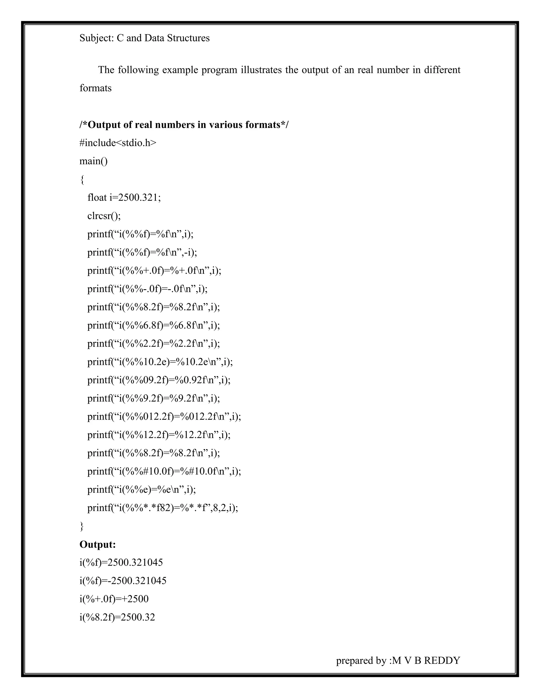 Subject: C and Data Structures 
The following example program illustrates the output of an real number in different 
prepared by :M V B REDDY 
formats 
/*Output of real numbers in various formats*/ 
#include<stdio.h> 
main() 
{ 
float i=2500.321; 
clrcsr(); 
printf(“i(%%f)=%fn”,i); 
printf(“i(%%f)=%fn”,-i); 
printf(“i(%%+.0f)=%+.0fn”,i); 
printf(“i(%%-.0f)=-.0fn”,i); 
printf(“i(%%8.2f)=%8.2fn”,i); 
printf(“i(%%6.8f)=%6.8fn”,i); 
printf(“i(%%2.2f)=%2.2fn”,i); 
printf(“i(%%10.2e)=%10.2en”,i); 
printf(“i(%%09.2f)=%0.92fn”,i); 
printf(“i(%%9.2f)=%9.2fn”,i); 
printf(“i(%%012.2f)=%012.2fn”,i); 
printf(“i(%%12.2f)=%12.2fn”,i); 
printf(“i(%%8.2f)=%8.2fn”,i); 
printf(“i(%%#10.0f)=%#10.0fn”,i); 
printf(“i(%%e)=%en”,i); 
printf(“i(%%*.*f82)=%*.*f”,8,2,i); 
} 
Output: 
i(%f)=2500.321045 
i(%f)=-2500.321045 
i(%+.0f)=+2500 
i(%8.2f)=2500.32 
 