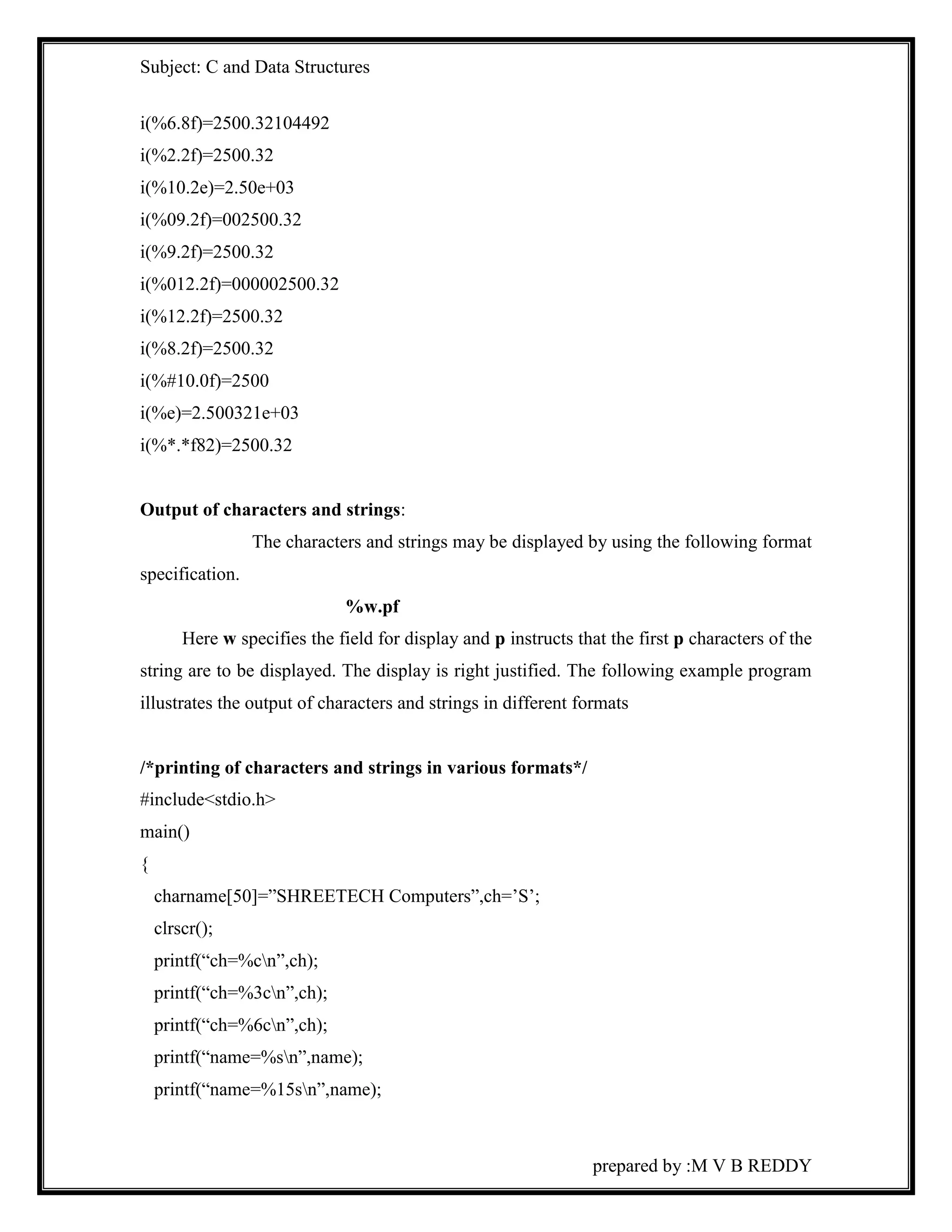 Subject: C and Data Structures 
prepared by :M V B REDDY 
i(%6.8f)=2500.32104492 
i(%2.2f)=2500.32 
i(%10.2e)=2.50e+03 
i(%09.2f)=002500.32 
i(%9.2f)=2500.32 
i(%012.2f)=000002500.32 
i(%12.2f)=2500.32 
i(%8.2f)=2500.32 
i(%#10.0f)=2500 
i(%e)=2.500321e+03 
i(%*.*f82)=2500.32 
Output of characters and strings: 
The characters and strings may be displayed by using the following format 
specification. 
%w.pf 
Here w specifies the field for display and p instructs that the first p characters of the 
string are to be displayed. The display is right justified. The following example program 
illustrates the output of characters and strings in different formats 
/*printing of characters and strings in various formats*/ 
#include<stdio.h> 
main() 
{ 
charname[50]=”SHREETECH Computers”,ch=’S’; 
clrscr(); 
printf(“ch=%cn”,ch); 
printf(“ch=%3cn”,ch); 
printf(“ch=%6cn”,ch); 
printf(“name=%sn”,name); 
printf(“name=%15sn”,name); 
 