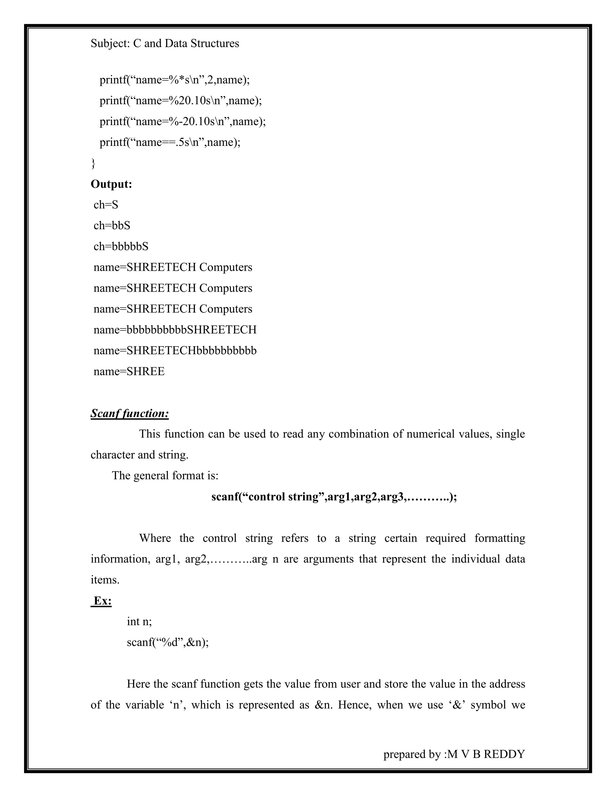 Subject: C and Data Structures 
prepared by :M V B REDDY 
printf(“name=%*sn”,2,name); 
printf(“name=%20.10sn”,name); 
printf(“name=%-20.10sn”,name); 
printf(“name==.5sn”,name); 
} 
Output: 
ch=S 
ch=bbS 
ch=bbbbbS 
name=SHREETECH Computers 
name=SHREETECH Computers 
name=SHREETECH Computers 
name=bbbbbbbbbbSHREETECH 
name=SHREETECHbbbbbbbbbb 
name=SHREE 
Scanf function: 
This function can be used to read any combination of numerical values, single 
character and string. 
The general format is: 
scanf(“control string”,arg1,arg2,arg3,………..); 
Where the control string refers to a string certain required formatting 
information, arg1, arg2,………..arg n are arguments that represent the individual data 
items. 
Ex: 
int n; 
scanf(“%d”,&n); 
Here the scanf function gets the value from user and store the value in the address 
of the variable ‘n’, which is represented as &n. Hence, when we use ‘&’ symbol we 
 
