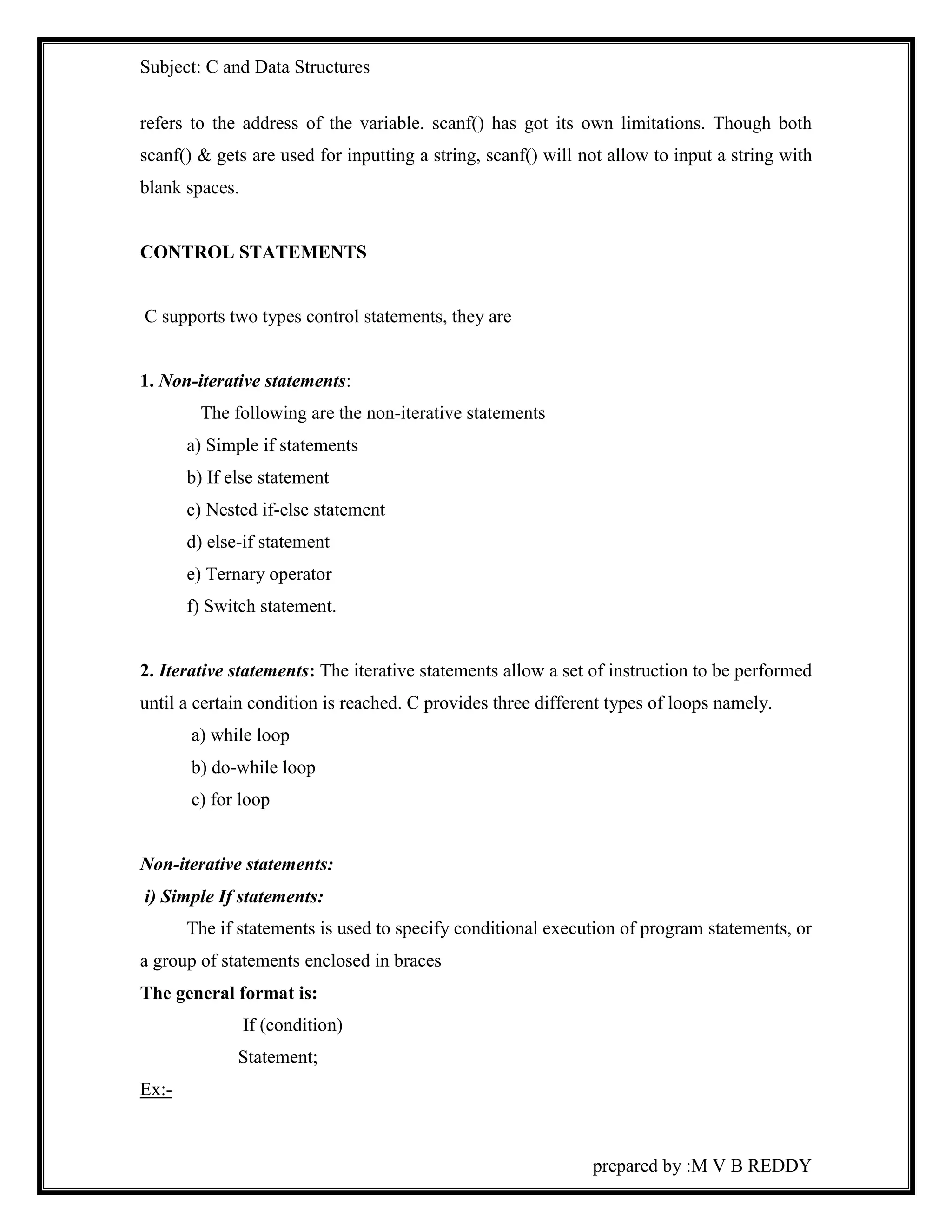 Subject: C and Data Structures 
refers to the address of the variable. scanf() has got its own limitations. Though both 
scanf() & gets are used for inputting a string, scanf() will not allow to input a string with 
blank spaces. 
prepared by :M V B REDDY 
CONTROL STATEMENTS 
C supports two types control statements, they are 
1. Non-iterative statements: 
The following are the non-iterative statements 
a) Simple if statements 
b) If else statement 
c) Nested if-else statement 
d) else-if statement 
e) Ternary operator 
f) Switch statement. 
2. Iterative statements: The iterative statements allow a set of instruction to be performed 
until a certain condition is reached. C provides three different types of loops namely. 
a) while loop 
b) do-while loop 
c) for loop 
Non-iterative statements: 
i) Simple If statements: 
The if statements is used to specify conditional execution of program statements, or 
a group of statements enclosed in braces 
The general format is: 
If (condition) 
Statement; 
Ex:- 
 