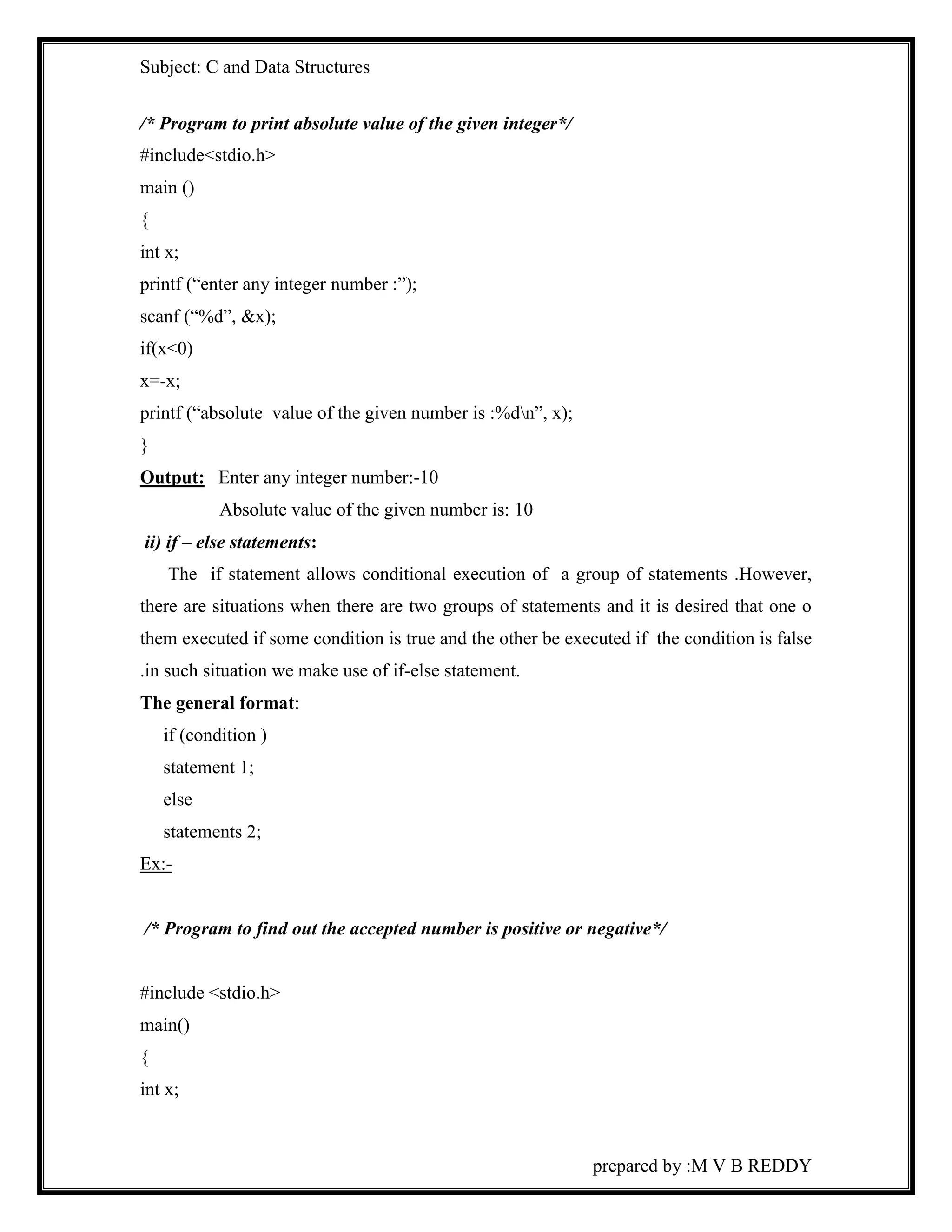 Subject: C and Data Structures 
prepared by :M V B REDDY 
/* Program to print absolute value of the given integer*/ 
#include<stdio.h> 
main () 
{ 
int x; 
printf (“enter any integer number :”); 
scanf (“%d”, &x); 
if(x<0) 
x=-x; 
printf (“absolute value of the given number is :%dn”, x); 
} 
Output: Enter any integer number:-10 
Absolute value of the given number is: 10 
ii) if – else statements: 
The if statement allows conditional execution of a group of statements .However, 
there are situations when there are two groups of statements and it is desired that one o 
them executed if some condition is true and the other be executed if the condition is false 
.in such situation we make use of if-else statement. 
The general format: 
if (condition ) 
statement 1; 
else 
statements 2; 
Ex:- 
/* Program to find out the accepted number is positive or negative*/ 
#include <stdio.h> 
main() 
{ 
int x; 
 