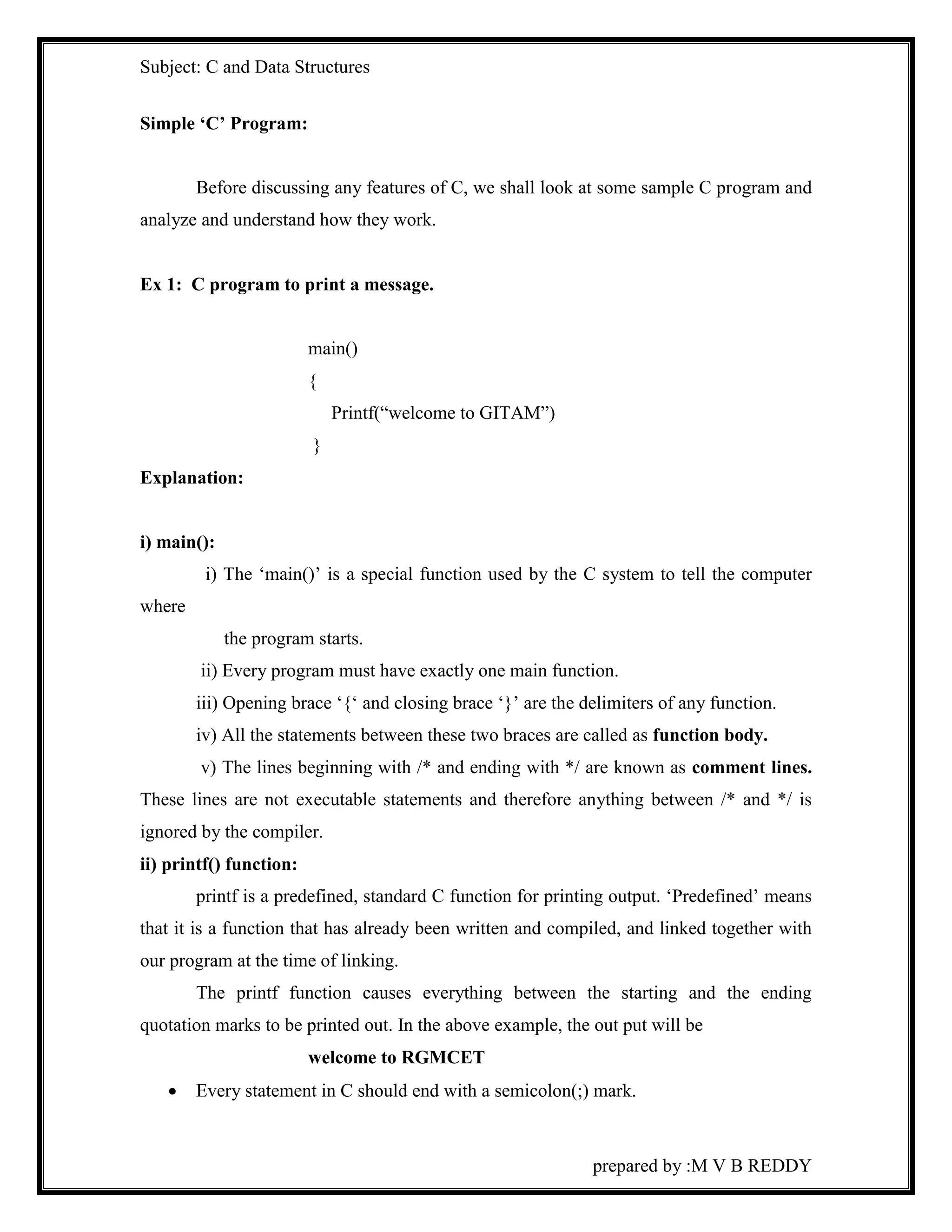 Subject: C and Data Structures 
prepared by :M V B REDDY 
Simple ‘C’ Program: 
Before discussing any features of C, we shall look at some sample C program and 
analyze and understand how they work. 
Ex 1: C program to print a message. 
main() 
{ 
Printf(“welcome to GITAM”) 
} 
Explanation: 
i) main(): 
i) The ‘main()’ is a special function used by the C system to tell the computer 
where 
the program starts. 
ii) Every program must have exactly one main function. 
iii) Opening brace ‘{‘ and closing brace ‘}’ are the delimiters of any function. 
iv) All the statements between these two braces are called as function body. 
v) The lines beginning with /* and ending with */ are known as comment lines. 
These lines are not executable statements and therefore anything between /* and */ is 
ignored by the compiler. 
ii) printf() function: 
printf is a predefined, standard C function for printing output. ‘Predefined’ means 
that it is a function that has already been written and compiled, and linked together with 
our program at the time of linking. 
The printf function causes everything between the starting and the ending 
quotation marks to be printed out. In the above example, the out put will be 
welcome to RGMCET 
 Every statement in C should end with a semicolon(;) mark. 
 