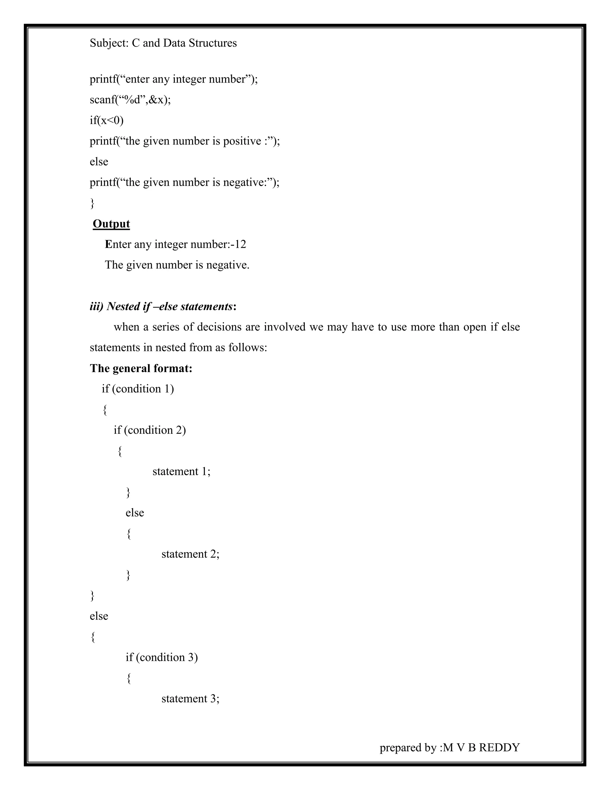 Subject: C and Data Structures 
prepared by :M V B REDDY 
printf(“enter any integer number”); 
scanf(“%d”,&x); 
if(x<0) 
printf(“the given number is positive :”); 
else 
printf(“the given number is negative:”); 
} 
Output 
Enter any integer number:-12 
The given number is negative. 
iii) Nested if –else statements: 
when a series of decisions are involved we may have to use more than open if else 
statements in nested from as follows: 
The general format: 
if (condition 1) 
{ 
if (condition 2) 
{ 
statement 1; 
} 
else 
{ 
statement 2; 
} 
} 
else 
{ 
if (condition 3) 
{ 
statement 3; 
 