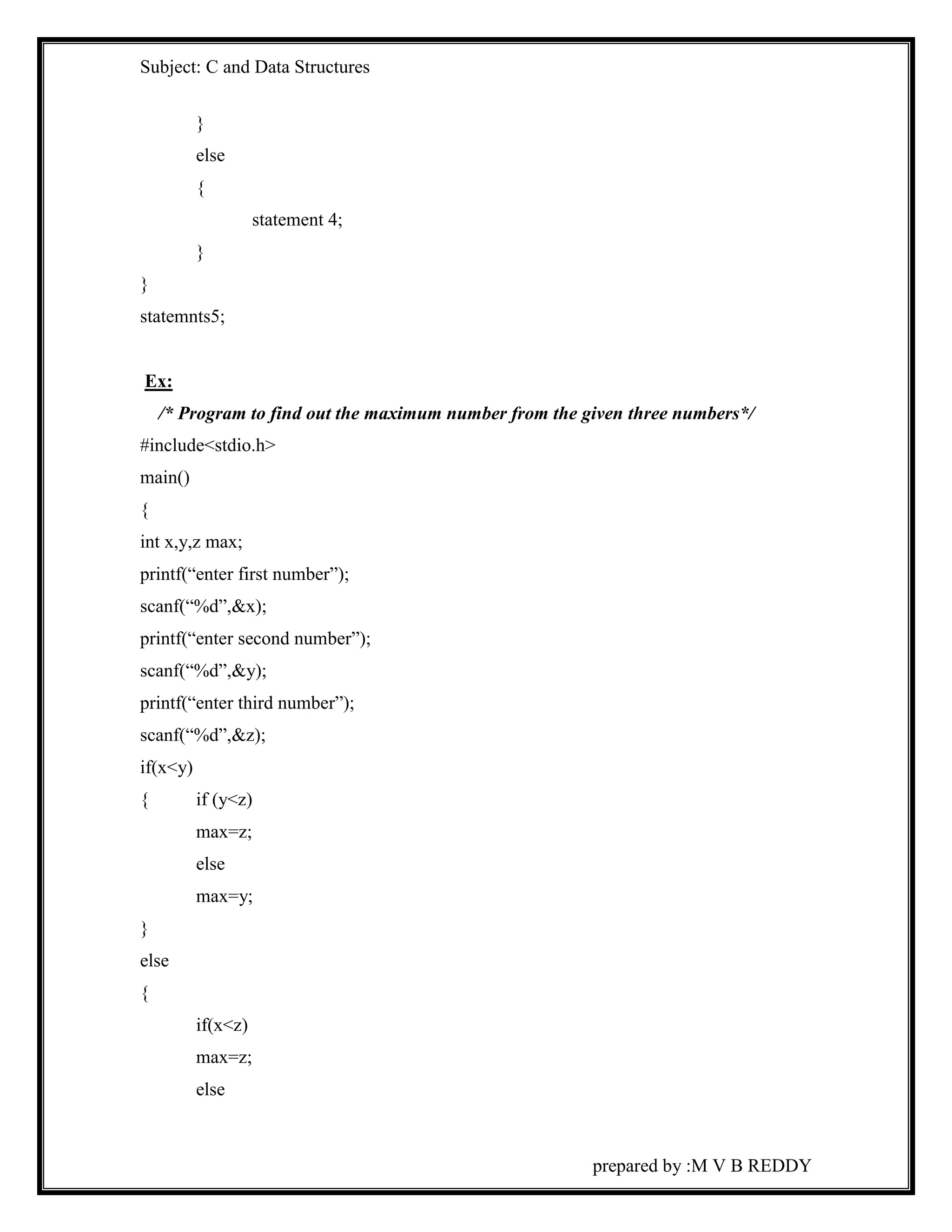 Subject: C and Data Structures 
prepared by :M V B REDDY 
} 
else 
{ 
statement 4; 
} 
} 
statemnts5; 
Ex: 
/* Program to find out the maximum number from the given three numbers*/ 
#include<stdio.h> 
main() 
{ 
int x,y,z max; 
printf(“enter first number”); 
scanf(“%d”,&x); 
printf(“enter second number”); 
scanf(“%d”,&y); 
printf(“enter third number”); 
scanf(“%d”,&z); 
if(x<y) 
{ if (y<z) 
max=z; 
else 
max=y; 
} 
else 
{ 
if(x<z) 
max=z; 
else 
 
