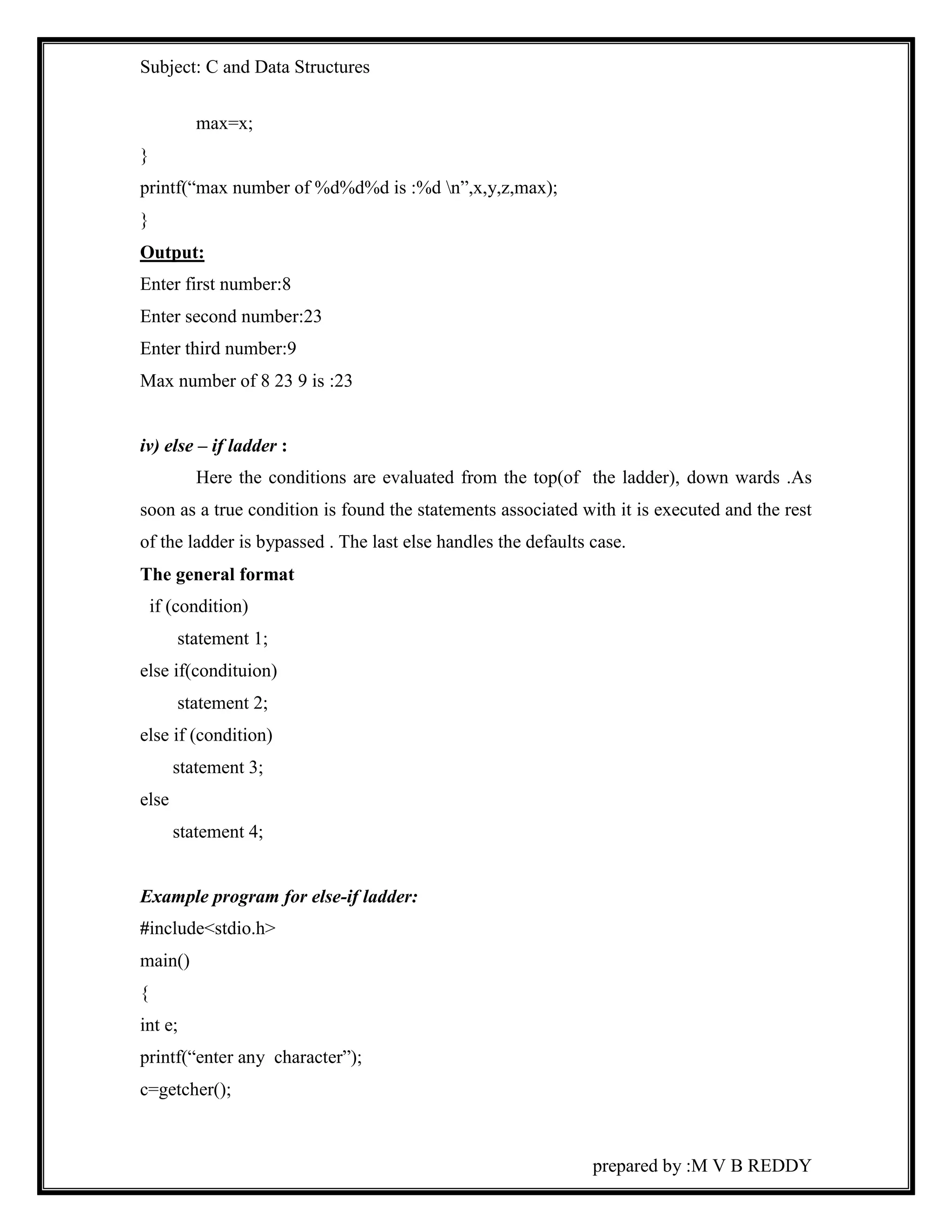 Subject: C and Data Structures 
prepared by :M V B REDDY 
max=x; 
} 
printf(“max number of %d%d%d is :%d n”,x,y,z,max); 
} 
Output: 
Enter first number:8 
Enter second number:23 
Enter third number:9 
Max number of 8 23 9 is :23 
iv) else – if ladder : 
Here the conditions are evaluated from the top(of the ladder), down wards .As 
soon as a true condition is found the statements associated with it is executed and the rest 
of the ladder is bypassed . The last else handles the defaults case. 
The general format 
if (condition) 
statement 1; 
else if(condituion) 
statement 2; 
else if (condition) 
statement 3; 
else 
statement 4; 
Example program for else-if ladder: 
#include<stdio.h> 
main() 
{ 
int e; 
printf(“enter any character”); 
c=getcher(); 
 