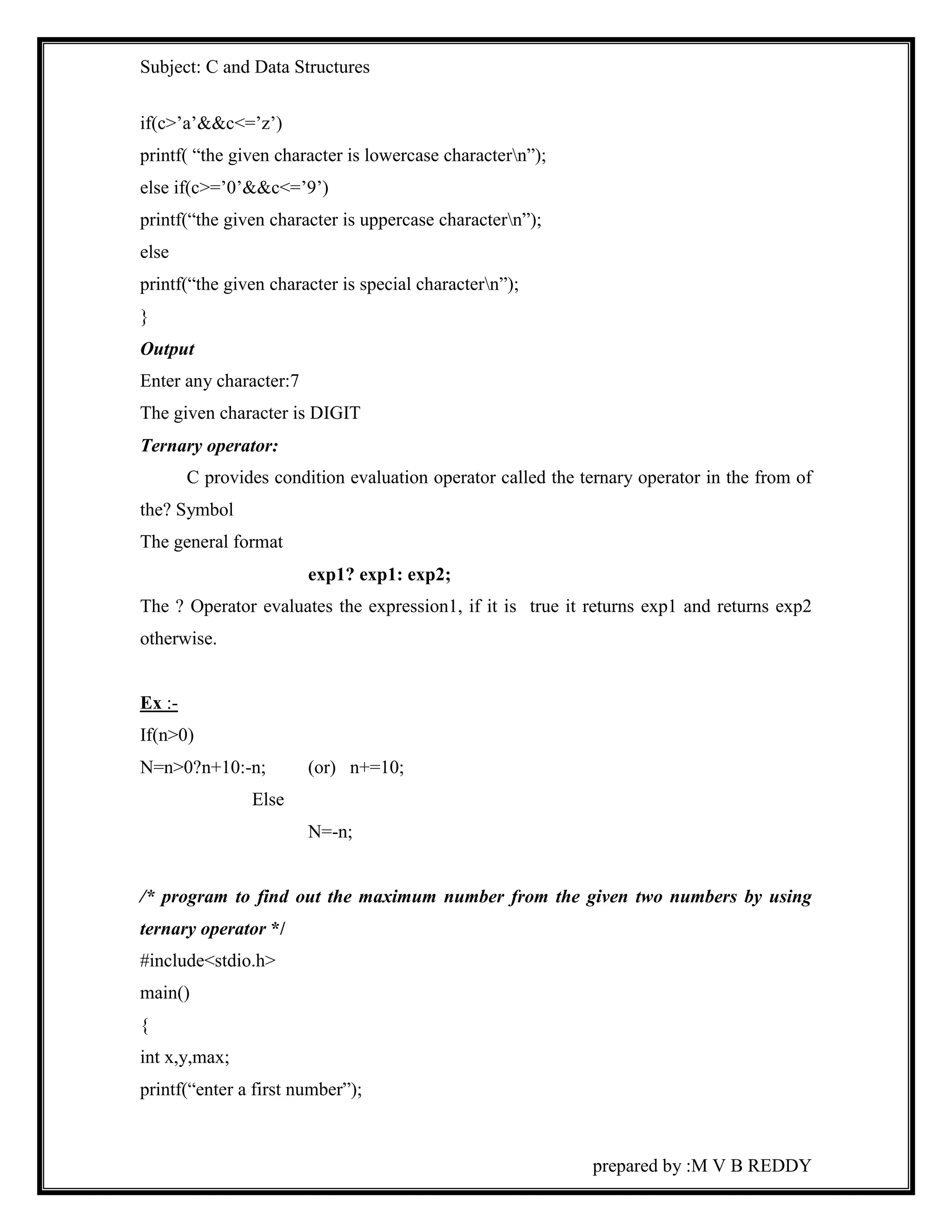 Subject: C and Data Structures 
prepared by :M V B REDDY 
if(c>’a’&&c<=’z’) 
printf( “the given character is lowercase charactern”); 
else if(c>=’0’&&c<=’9’) 
printf(“the given character is uppercase charactern”); 
else 
printf(“the given character is special charactern”); 
} 
Output 
Enter any character:7 
The given character is DIGIT 
Ternary operator: 
C provides condition evaluation operator called the ternary operator in the from of 
the? Symbol 
The general format 
exp1? exp1: exp2; 
The ? Operator evaluates the expression1, if it is true it returns exp1 and returns exp2 
otherwise. 
Ex :- 
If(n>0) 
N=n>0?n+10:-n; (or) n+=10; 
Else 
N=-n; 
/* program to find out the maximum number from the given two numbers by using 
ternary operator */ 
#include<stdio.h> 
main() 
{ 
int x,y,max; 
printf(“enter a first number”); 
 