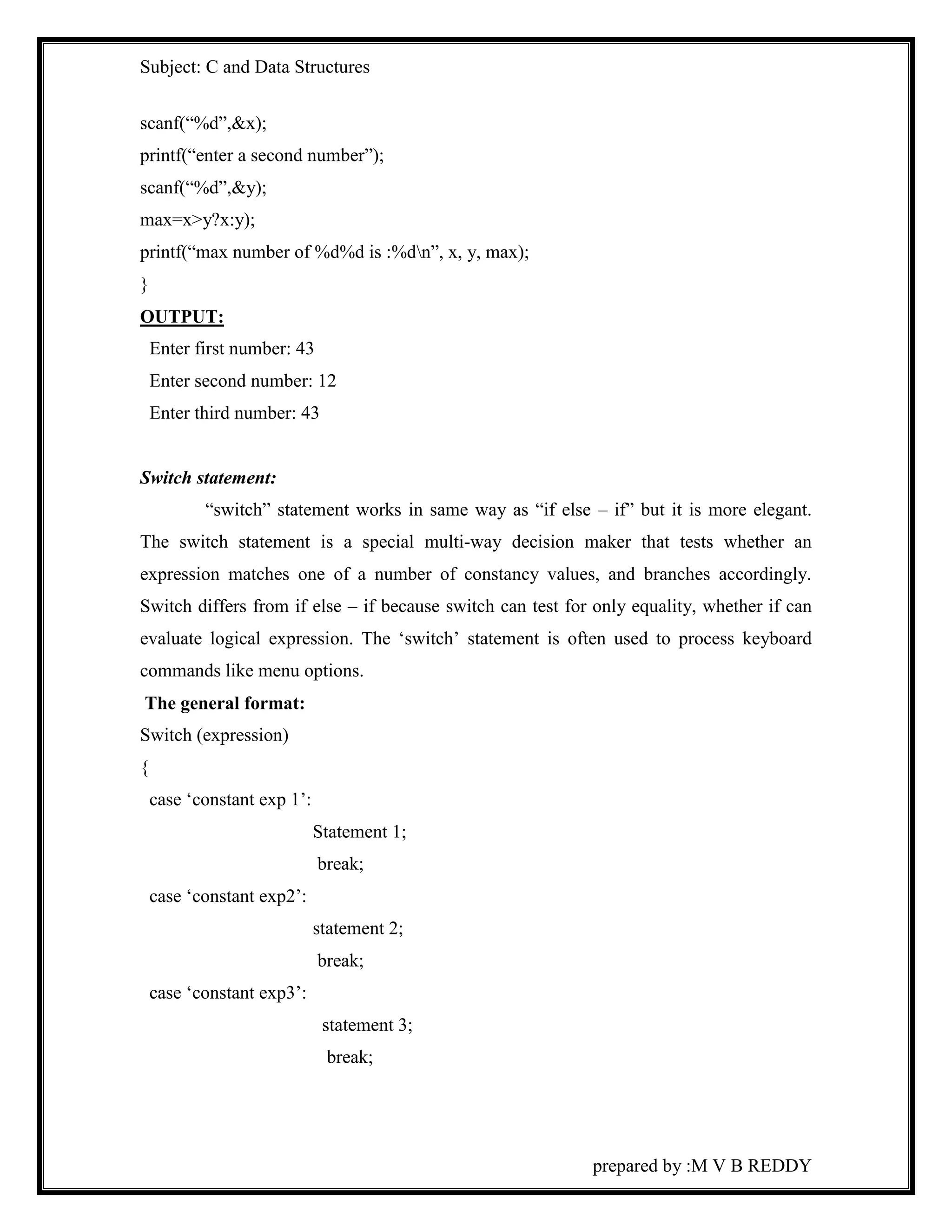 Subject: C and Data Structures 
prepared by :M V B REDDY 
scanf(“%d”,&x); 
printf(“enter a second number”); 
scanf(“%d”,&y); 
max=x>y?x:y); 
printf(“max number of %d%d is :%dn”, x, y, max); 
} 
OUTPUT: 
Enter first number: 43 
Enter second number: 12 
Enter third number: 43 
Switch statement: 
“switch” statement works in same way as “if else – if” but it is more elegant. 
The switch statement is a special multi-way decision maker that tests whether an 
expression matches one of a number of constancy values, and branches accordingly. 
Switch differs from if else – if because switch can test for only equality, whether if can 
evaluate logical expression. The ‘switch’ statement is often used to process keyboard 
commands like menu options. 
The general format: 
Switch (expression) 
{ 
case ‘constant exp 1’: 
Statement 1; 
break; 
case ‘constant exp2’: 
statement 2; 
break; 
case ‘constant exp3’: 
statement 3; 
break; 
 
