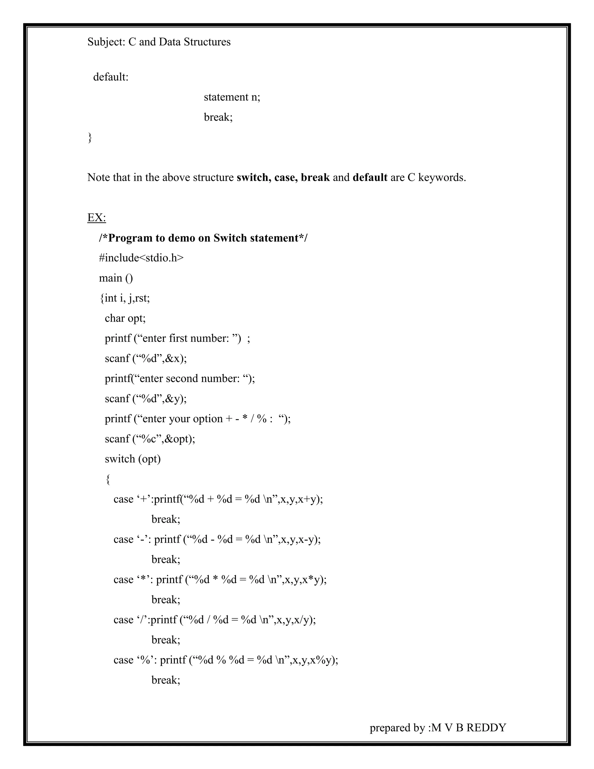 Subject: C and Data Structures 
prepared by :M V B REDDY 
default: 
statement n; 
break; 
} 
Note that in the above structure switch, case, break and default are C keywords. 
EX: 
/*Program to demo on Switch statement*/ 
#include<stdio.h> 
main () 
{int i, j,rst; 
char opt; 
printf (“enter first number: ”) ; 
scanf (“%d”,&x); 
printf(“enter second number: “); 
scanf (“%d”,&y); 
printf (“enter your option + - * / % : “); 
scanf (“%c”,&opt); 
switch (opt) 
{ 
case ‘+’:printf(“%d + %d = %d n”,x,y,x+y); 
break; 
case ‘-’: printf (“%d - %d = %d n”,x,y,x-y); 
break; 
case ‘*’: printf (“%d * %d = %d n”,x,y,x*y); 
break; 
case ‘/’:printf (“%d / %d = %d n”,x,y,x/y); 
break; 
case ‘%’: printf (“%d % %d = %d n”,x,y,x%y); 
break; 
 