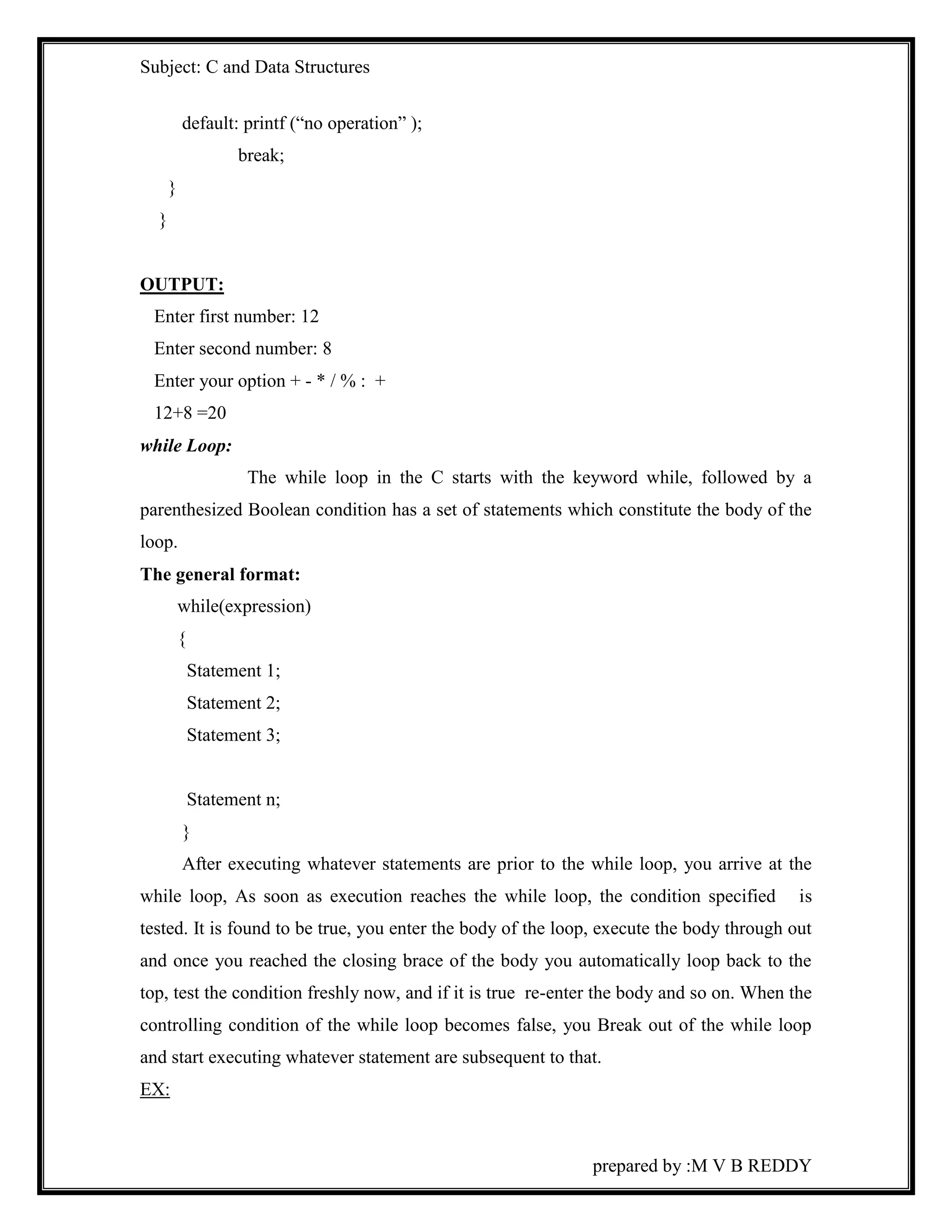 Subject: C and Data Structures 
prepared by :M V B REDDY 
default: printf (“no operation” ); 
break; 
} 
} 
OUTPUT: 
Enter first number: 12 
Enter second number: 8 
Enter your option + - * / % : + 
12+8 =20 
while Loop: 
The while loop in the C starts with the keyword while, followed by a 
parenthesized Boolean condition has a set of statements which constitute the body of the 
loop. 
The general format: 
while(expression) 
{ 
Statement 1; 
Statement 2; 
Statement 3; 
Statement n; 
} 
After executing whatever statements are prior to the while loop, you arrive at the 
while loop, As soon as execution reaches the while loop, the condition specified is 
tested. It is found to be true, you enter the body of the loop, execute the body through out 
and once you reached the closing brace of the body you automatically loop back to the 
top, test the condition freshly now, and if it is true re-enter the body and so on. When the 
controlling condition of the while loop becomes false, you Break out of the while loop 
and start executing whatever statement are subsequent to that. 
EX: 
 