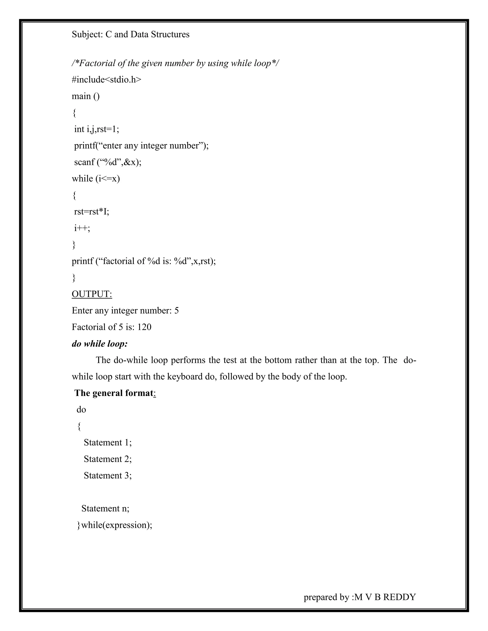 Subject: C and Data Structures 
prepared by :M V B REDDY 
/*Factorial of the given number by using while loop*/ 
#include<stdio.h> 
main () 
{ 
int i,j,rst=1; 
printf(“enter any integer number”); 
scanf (“%d”,&x); 
while (i<=x) 
{ 
rst=rst*I; 
i++; 
} 
printf (“factorial of %d is: %d”,x,rst); 
} 
OUTPUT: 
Enter any integer number: 5 
Factorial of 5 is: 120 
do while loop: 
The do-while loop performs the test at the bottom rather than at the top. The do-while 
loop start with the keyboard do, followed by the body of the loop. 
The general format: 
do 
{ 
Statement 1; 
Statement 2; 
Statement 3; 
Statement n; 
}while(expression); 
 