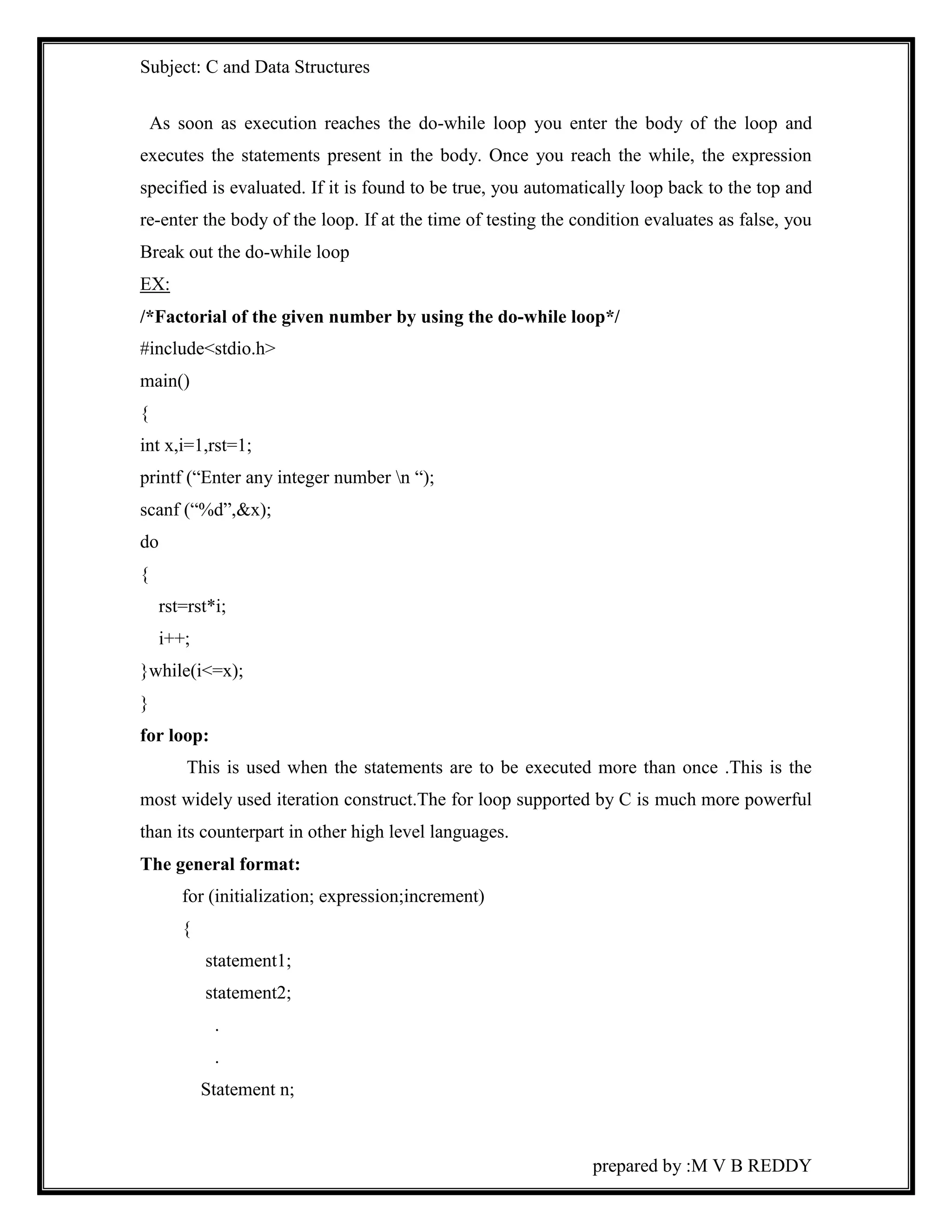 Subject: C and Data Structures 
As soon as execution reaches the do-while loop you enter the body of the loop and 
executes the statements present in the body. Once you reach the while, the expression 
specified is evaluated. If it is found to be true, you automatically loop back to the top and 
re-enter the body of the loop. If at the time of testing the condition evaluates as false, you 
Break out the do-while loop 
EX: 
/*Factorial of the given number by using the do-while loop*/ 
#include<stdio.h> 
main() 
{ 
int x,i=1,rst=1; 
printf (“Enter any integer number n “); 
scanf (“%d”,&x); 
do 
{ 
prepared by :M V B REDDY 
rst=rst*i; 
i++; 
}while(i<=x); 
} 
for loop: 
This is used when the statements are to be executed more than once .This is the 
most widely used iteration construct.The for loop supported by C is much more powerful 
than its counterpart in other high level languages. 
The general format: 
for (initialization; expression;increment) 
{ 
statement1; 
statement2; 
. 
. 
Statement n; 
 