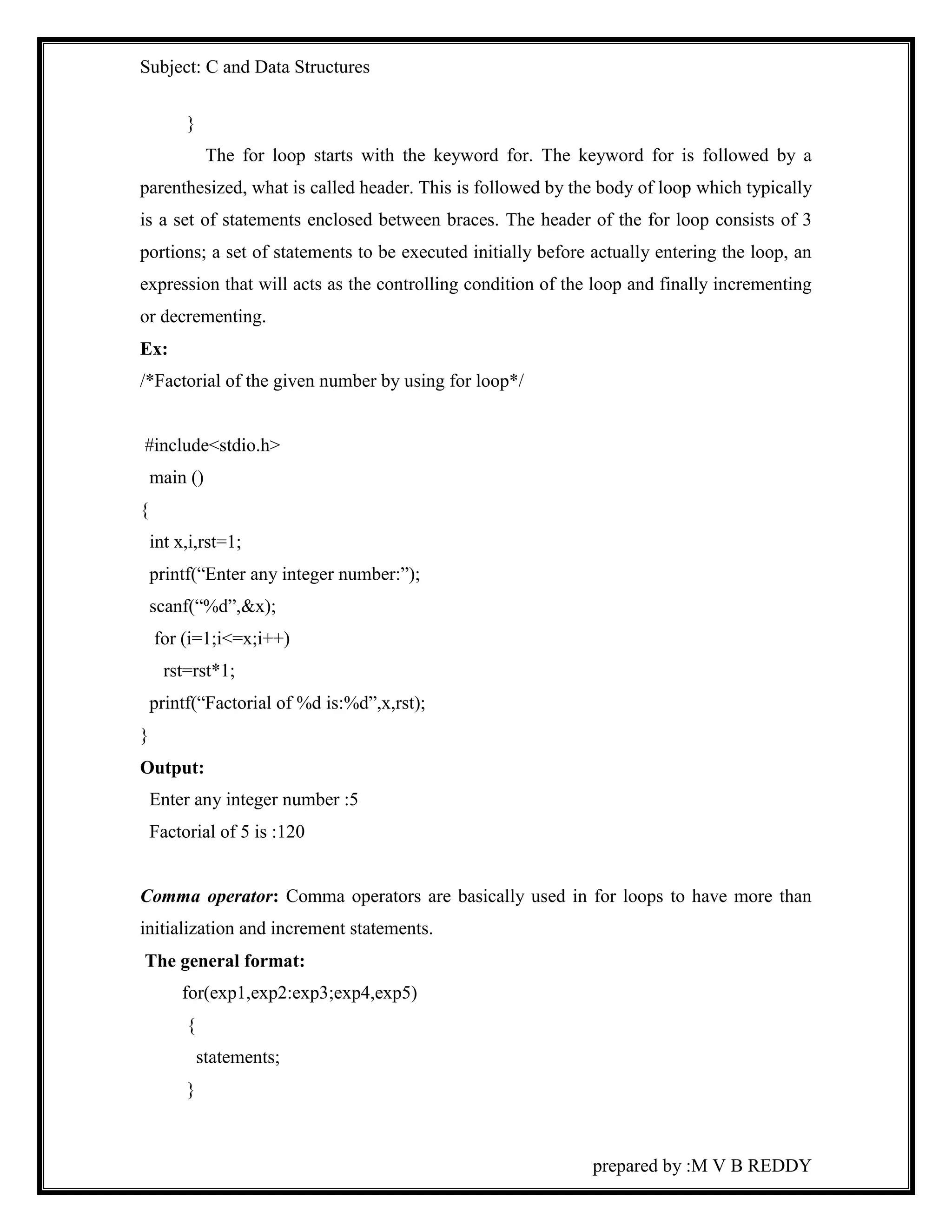 Subject: C and Data Structures 
prepared by :M V B REDDY 
} 
The for loop starts with the keyword for. The keyword for is followed by a 
parenthesized, what is called header. This is followed by the body of loop which typically 
is a set of statements enclosed between braces. The header of the for loop consists of 3 
portions; a set of statements to be executed initially before actually entering the loop, an 
expression that will acts as the controlling condition of the loop and finally incrementing 
or decrementing. 
Ex: 
/*Factorial of the given number by using for loop*/ 
#include<stdio.h> 
main () 
{ 
int x,i,rst=1; 
printf(“Enter any integer number:”); 
scanf(“%d”,&x); 
for (i=1;i<=x;i++) 
rst=rst*1; 
printf(“Factorial of %d is:%d”,x,rst); 
} 
Output: 
Enter any integer number :5 
Factorial of 5 is :120 
Comma operator: Comma operators are basically used in for loops to have more than 
initialization and increment statements. 
The general format: 
for(exp1,exp2:exp3;exp4,exp5) 
{ 
statements; 
} 
 