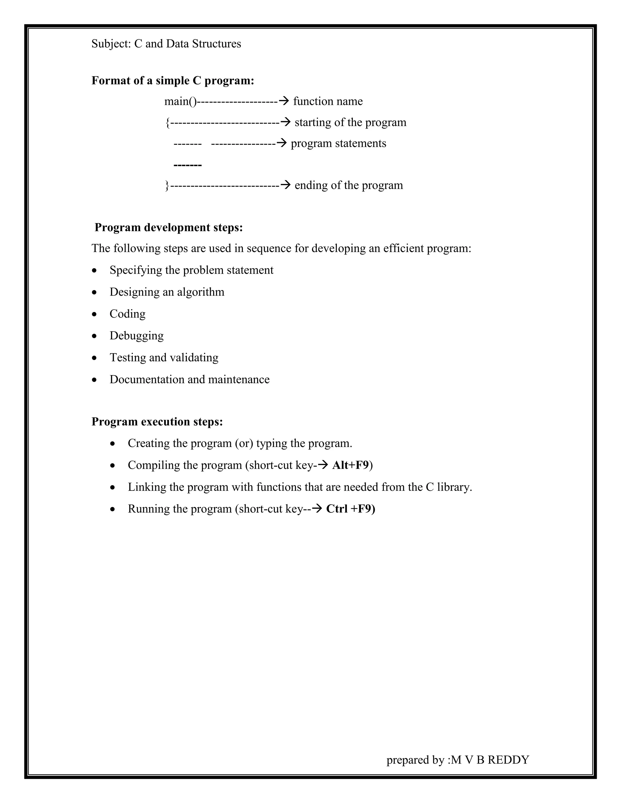 Subject: C and Data Structures 
prepared by :M V B REDDY 
Format of a simple C program: 
main()-------------------- function name 
{--------------------------- starting of the program 
------- ---------------- program statements 
------- 
}--------------------------- ending of the program 
Program development steps: 
The following steps are used in sequence for developing an efficient program: 
 Specifying the problem statement 
 Designing an algorithm 
 Coding 
 Debugging 
 Testing and validating 
 Documentation and maintenance 
Program execution steps: 
 Creating the program (or) typing the program. 
 Compiling the program (short-cut key- Alt+F9) 
 Linking the program with functions that are needed from the C library. 
 Running the program (short-cut key-- Ctrl +F9) 
 