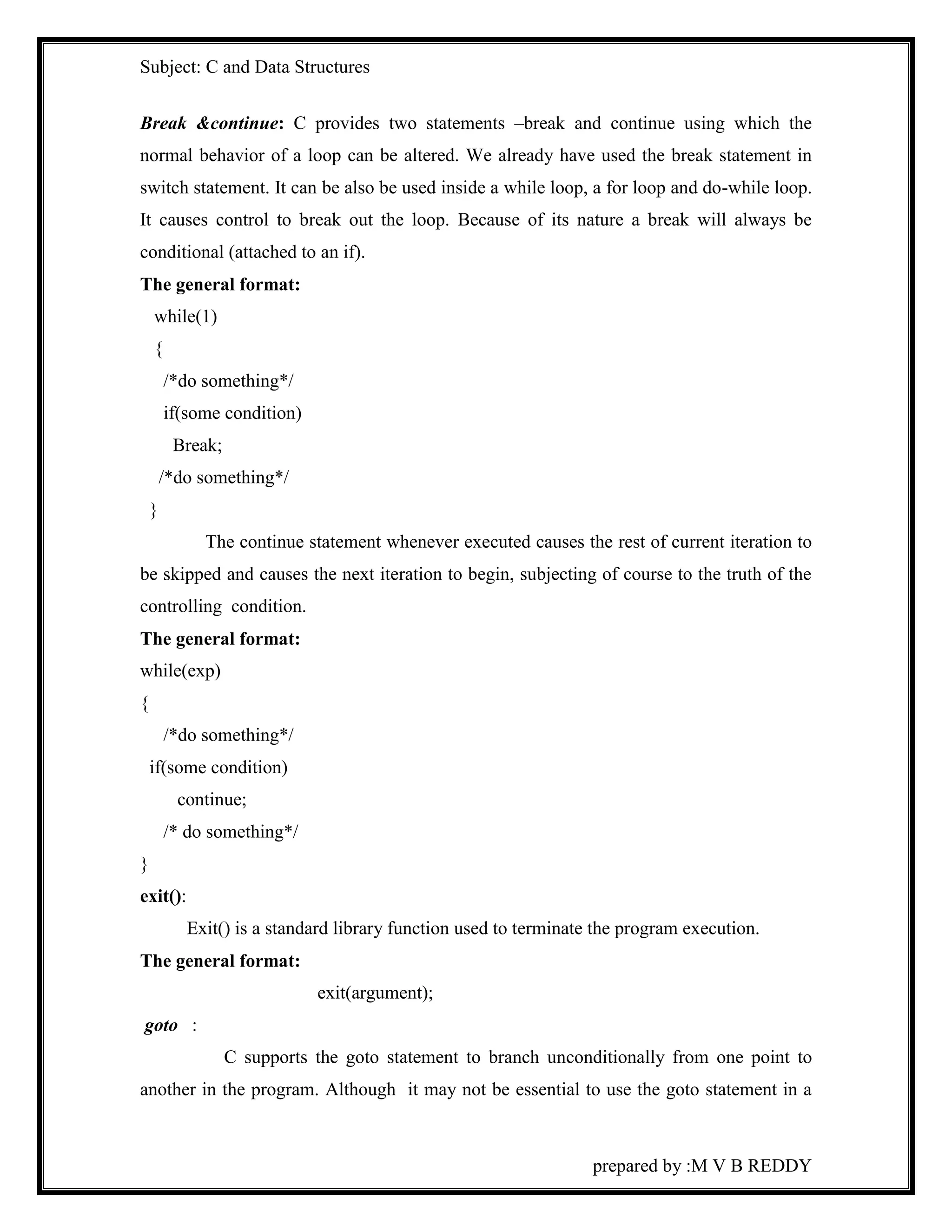 Subject: C and Data Structures 
Break &continue: C provides two statements –break and continue using which the 
normal behavior of a loop can be altered. We already have used the break statement in 
switch statement. It can be also be used inside a while loop, a for loop and do-while loop. 
It causes control to break out the loop. Because of its nature a break will always be 
conditional (attached to an if). 
The general format: 
while(1) 
{ 
prepared by :M V B REDDY 
/*do something*/ 
if(some condition) 
Break; 
/*do something*/ 
} 
The continue statement whenever executed causes the rest of current iteration to 
be skipped and causes the next iteration to begin, subjecting of course to the truth of the 
controlling condition. 
The general format: 
while(exp) 
{ 
/*do something*/ 
if(some condition) 
continue; 
/* do something*/ 
} 
exit(): 
Exit() is a standard library function used to terminate the program execution. 
The general format: 
exit(argument); 
goto : 
C supports the goto statement to branch unconditionally from one point to 
another in the program. Although it may not be essential to use the goto statement in a 
 