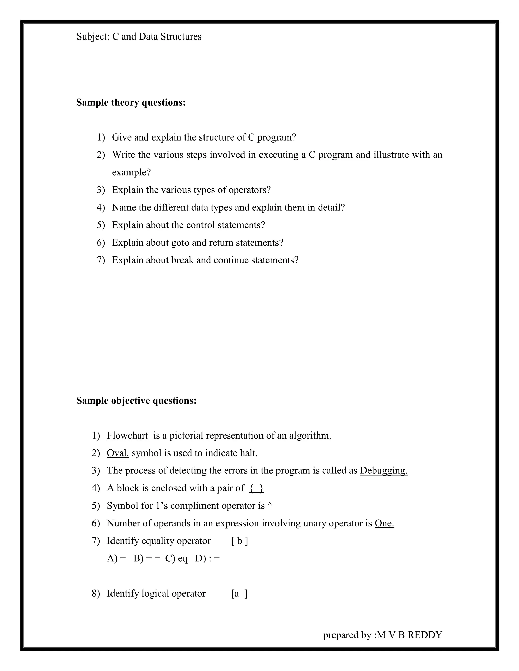 Subject: C and Data Structures 
prepared by :M V B REDDY 
Sample theory questions: 
1) Give and explain the structure of C program? 
2) Write the various steps involved in executing a C program and illustrate with an 
example? 
3) Explain the various types of operators? 
4) Name the different data types and explain them in detail? 
5) Explain about the control statements? 
6) Explain about goto and return statements? 
7) Explain about break and continue statements? 
Sample objective questions: 
1) Flowchart is a pictorial representation of an algorithm. 
2) Oval. symbol is used to indicate halt. 
3) The process of detecting the errors in the program is called as Debugging. 
4) A block is enclosed with a pair of { } 
5) Symbol for 1’s compliment operator is ^ 
6) Number of operands in an expression involving unary operator is One. 
7) Identify equality operator [ b ] 
A) = B) = = C) eq D) : = 
8) Identify logical operator [a ] 
 