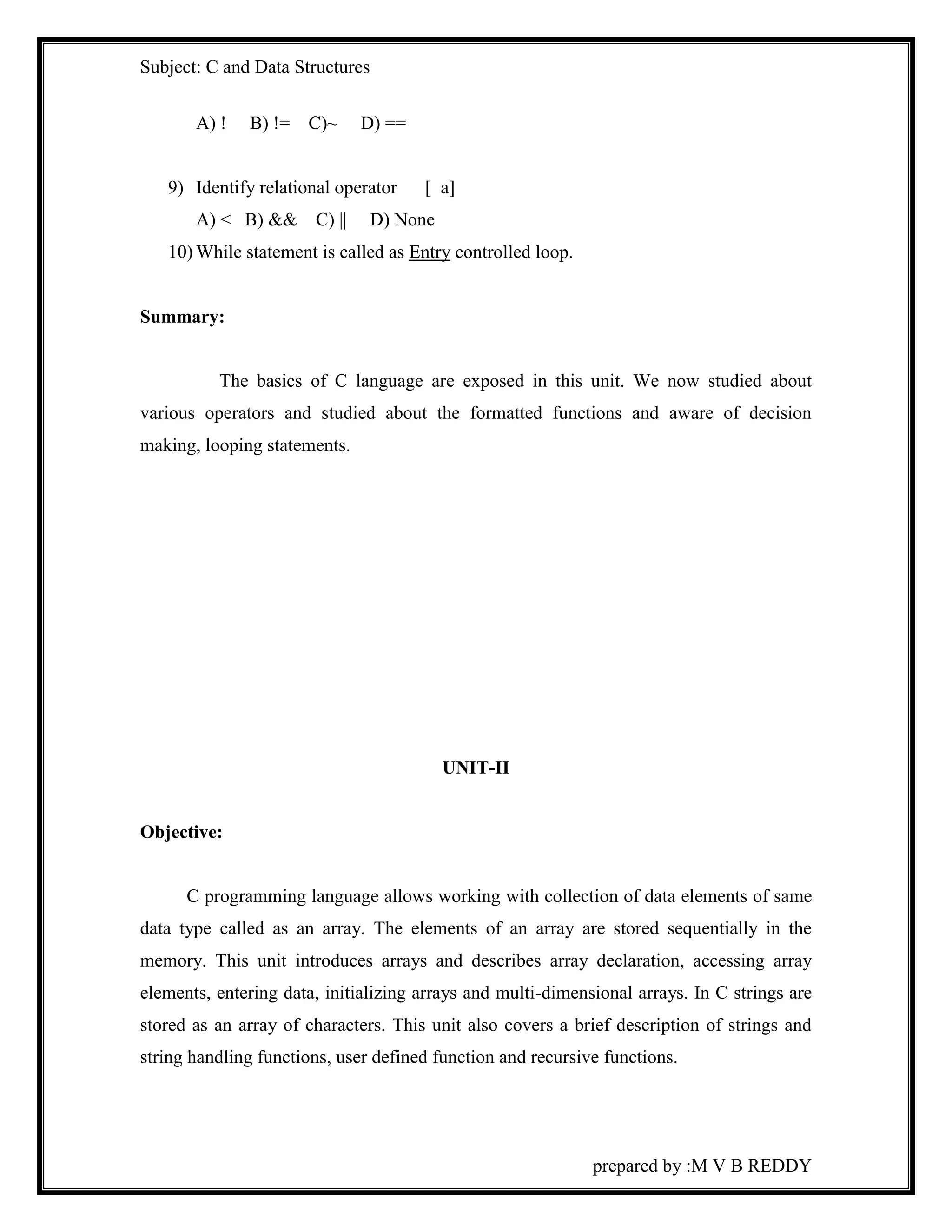 Subject: C and Data Structures 
prepared by :M V B REDDY 
A) ! B) != C)~ D) == 
9) Identify relational operator [ a] 
A) < B) && C) || D) None 
10) While statement is called as Entry controlled loop. 
Summary: 
The basics of C language are exposed in this unit. We now studied about 
various operators and studied about the formatted functions and aware of decision 
making, looping statements. 
UNIT-II 
Objective: 
C programming language allows working with collection of data elements of same 
data type called as an array. The elements of an array are stored sequentially in the 
memory. This unit introduces arrays and describes array declaration, accessing array 
elements, entering data, initializing arrays and multi-dimensional arrays. In C strings are 
stored as an array of characters. This unit also covers a brief description of strings and 
string handling functions, user defined function and recursive functions. 
 