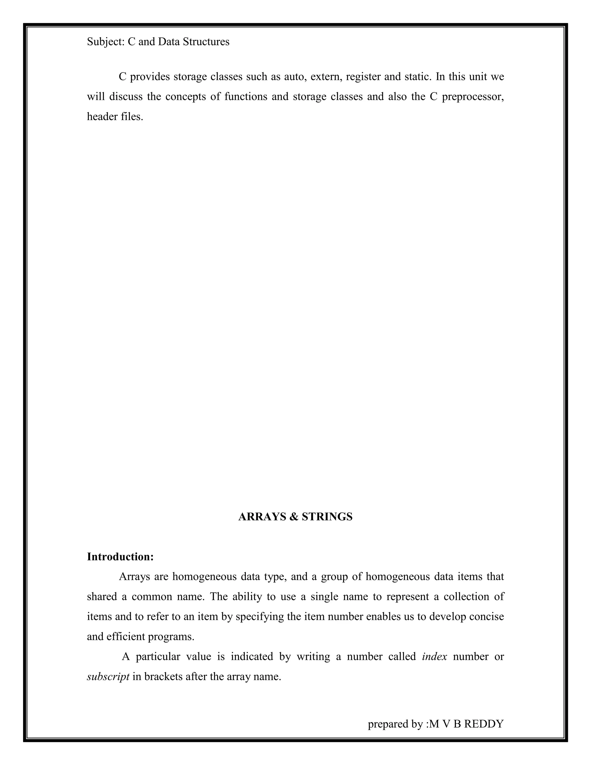 Subject: C and Data Structures 
C provides storage classes such as auto, extern, register and static. In this unit we 
will discuss the concepts of functions and storage classes and also the C preprocessor, 
header files. 
prepared by :M V B REDDY 
ARRAYS & STRINGS 
Introduction: 
Arrays are homogeneous data type, and a group of homogeneous data items that 
shared a common name. The ability to use a single name to represent a collection of 
items and to refer to an item by specifying the item number enables us to develop concise 
and efficient programs. 
A particular value is indicated by writing a number called index number or 
subscript in brackets after the array name. 
 