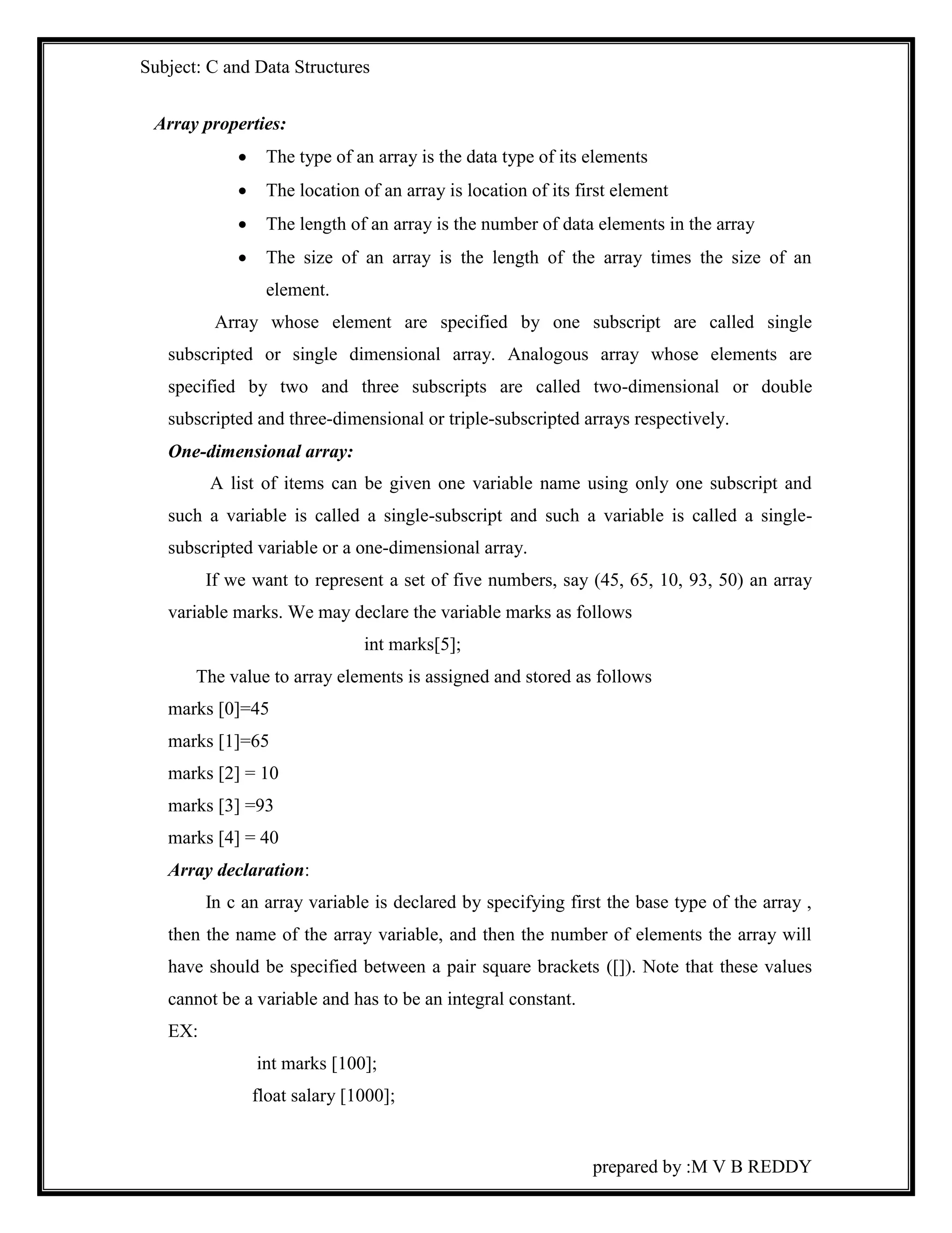 Subject: C and Data Structures 
prepared by :M V B REDDY 
Array properties: 
 The type of an array is the data type of its elements 
 The location of an array is location of its first element 
 The length of an array is the number of data elements in the array 
 The size of an array is the length of the array times the size of an 
element. 
Array whose element are specified by one subscript are called single 
subscripted or single dimensional array. Analogous array whose elements are 
specified by two and three subscripts are called two-dimensional or double 
subscripted and three-dimensional or triple-subscripted arrays respectively. 
One-dimensional array: 
A list of items can be given one variable name using only one subscript and 
such a variable is called a single-subscript and such a variable is called a single-subscripted 
variable or a one-dimensional array. 
If we want to represent a set of five numbers, say (45, 65, 10, 93, 50) an array 
variable marks. We may declare the variable marks as follows 
int marks[5]; 
The value to array elements is assigned and stored as follows 
marks [0]=45 
marks [1]=65 
marks [2] = 10 
marks [3] =93 
marks [4] = 40 
Array declaration: 
In c an array variable is declared by specifying first the base type of the array , 
then the name of the array variable, and then the number of elements the array will 
have should be specified between a pair square brackets ([]). Note that these values 
cannot be a variable and has to be an integral constant. 
EX: 
int marks [100]; 
float salary [1000]; 
 