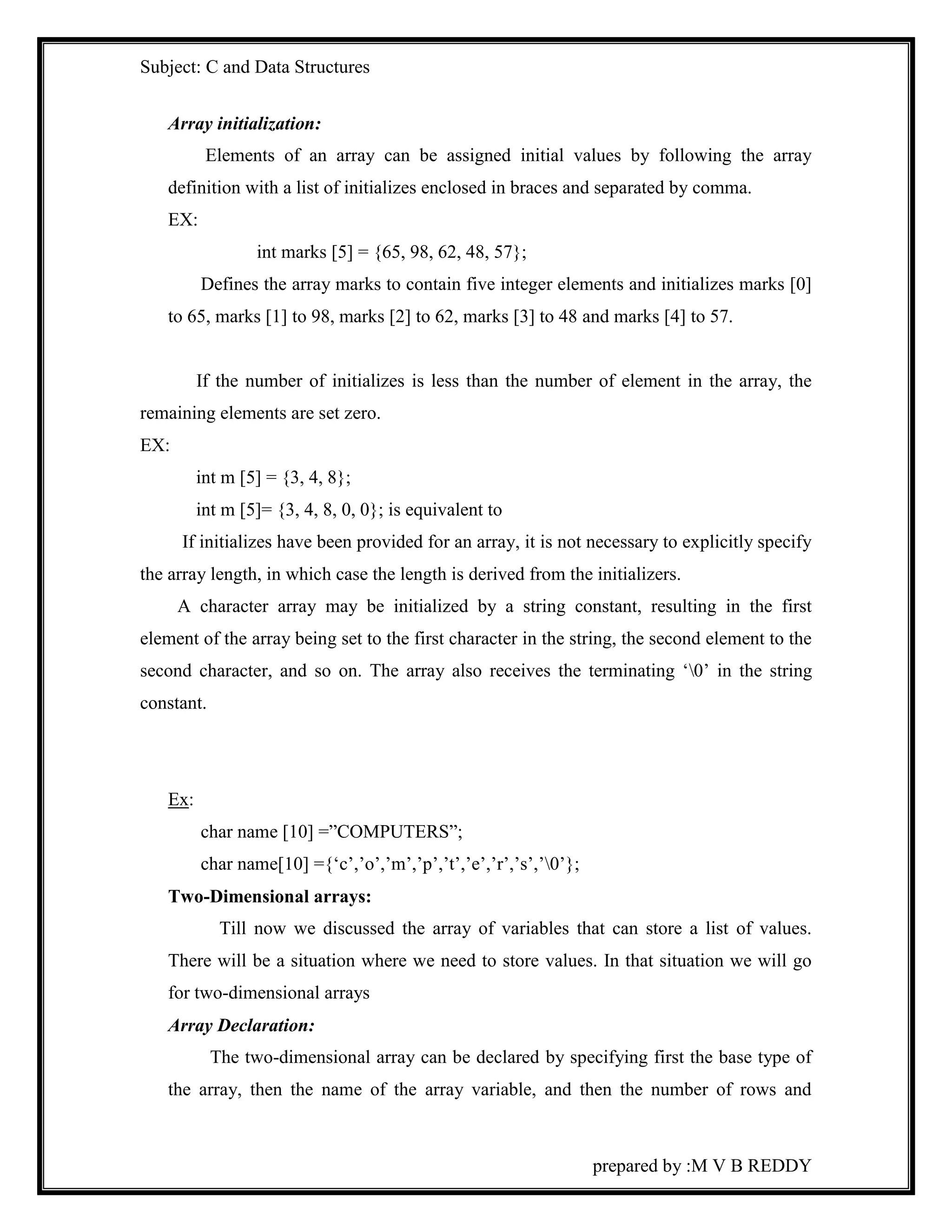 Subject: C and Data Structures 
prepared by :M V B REDDY 
Array initialization: 
Elements of an array can be assigned initial values by following the array 
definition with a list of initializes enclosed in braces and separated by comma. 
EX: 
int marks [5] = {65, 98, 62, 48, 57}; 
Defines the array marks to contain five integer elements and initializes marks [0] 
to 65, marks [1] to 98, marks [2] to 62, marks [3] to 48 and marks [4] to 57. 
If the number of initializes is less than the number of element in the array, the 
remaining elements are set zero. 
EX: 
int m [5] = {3, 4, 8}; 
int m [5]= {3, 4, 8, 0, 0}; is equivalent to 
If initializes have been provided for an array, it is not necessary to explicitly specify 
the array length, in which case the length is derived from the initializers. 
A character array may be initialized by a string constant, resulting in the first 
element of the array being set to the first character in the string, the second element to the 
second character, and so on. The array also receives the terminating ‘0’ in the string 
constant. 
Ex: 
char name [10] =”COMPUTERS”; 
char name[10] ={‘c’,’o’,’m’,’p’,’t’,’e’,’r’,’s’,’0’}; 
Two-Dimensional arrays: 
Till now we discussed the array of variables that can store a list of values. 
There will be a situation where we need to store values. In that situation we will go 
for two-dimensional arrays 
Array Declaration: 
The two-dimensional array can be declared by specifying first the base type of 
the array, then the name of the array variable, and then the number of rows and 
 