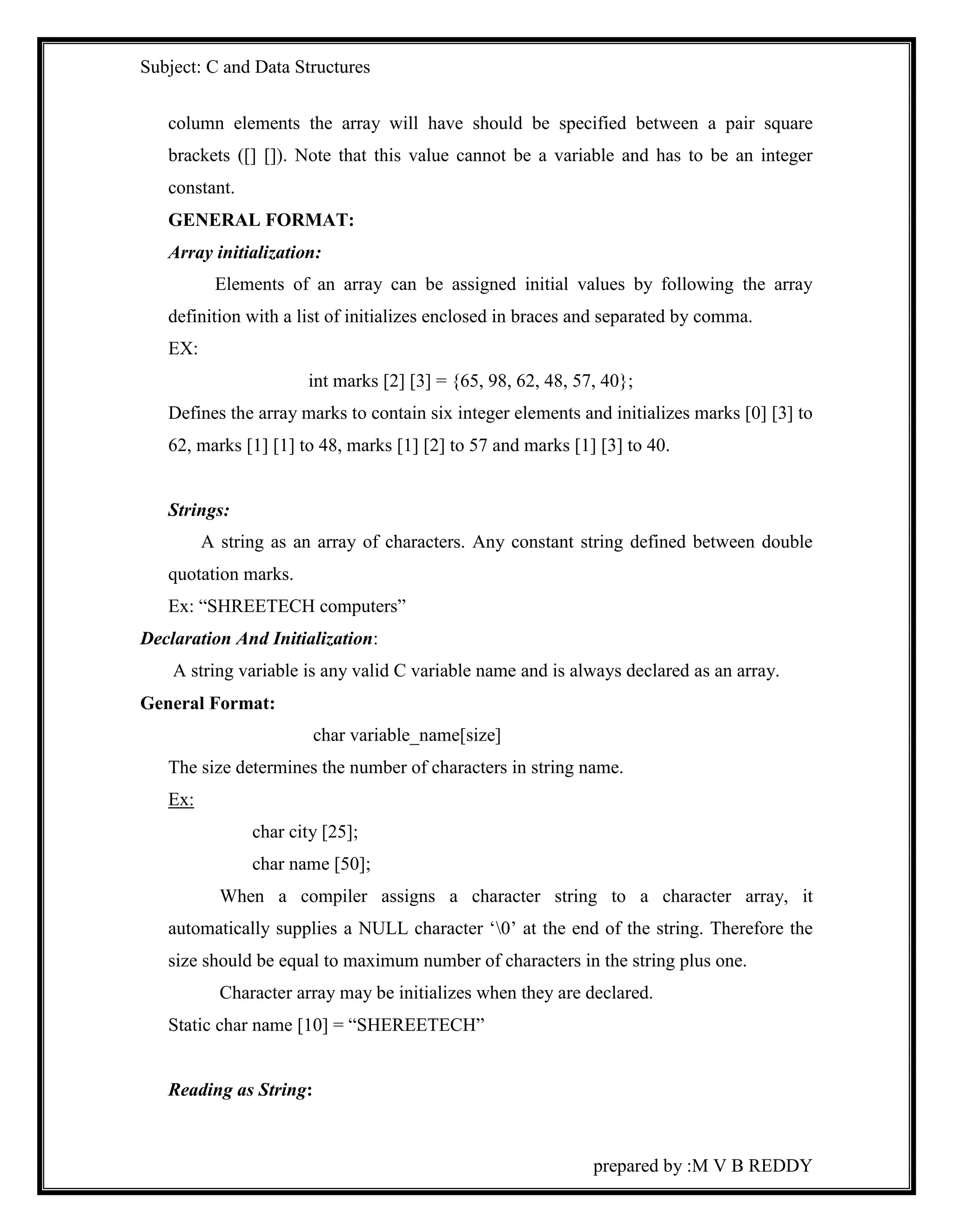 Subject: C and Data Structures 
column elements the array will have should be specified between a pair square 
brackets ([] []). Note that this value cannot be a variable and has to be an integer 
constant. 
GENERAL FORMAT: 
Array initialization: 
Elements of an array can be assigned initial values by following the array 
definition with a list of initializes enclosed in braces and separated by comma. 
EX: 
int marks [2] [3] = {65, 98, 62, 48, 57, 40}; 
Defines the array marks to contain six integer elements and initializes marks [0] [3] to 
62, marks [1] [1] to 48, marks [1] [2] to 57 and marks [1] [3] to 40. 
prepared by :M V B REDDY 
Strings: 
A string as an array of characters. Any constant string defined between double 
quotation marks. 
Ex: “SHREETECH computers” 
Declaration And Initialization: 
A string variable is any valid C variable name and is always declared as an array. 
General Format: 
char variable_name[size] 
The size determines the number of characters in string name. 
Ex: 
char city [25]; 
char name [50]; 
When a compiler assigns a character string to a character array, it 
automatically supplies a NULL character ‘0’ at the end of the string. Therefore the 
size should be equal to maximum number of characters in the string plus one. 
Character array may be initializes when they are declared. 
Static char name [10] = “SHEREETECH” 
Reading as String: 
 