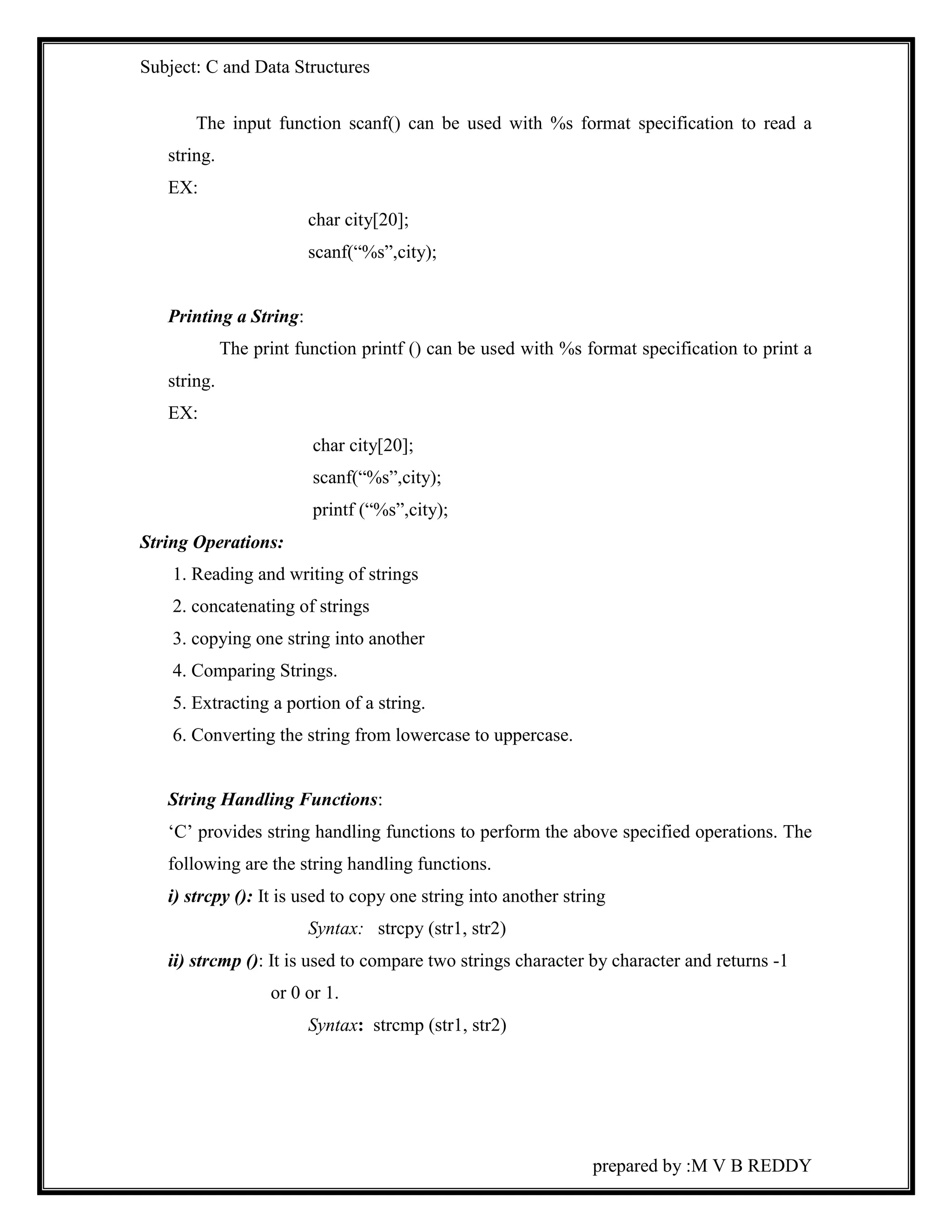 Subject: C and Data Structures 
The input function scanf() can be used with %s format specification to read a 
prepared by :M V B REDDY 
string. 
EX: 
char city[20]; 
scanf(“%s”,city); 
Printing a String: 
The print function printf () can be used with %s format specification to print a 
string. 
EX: 
char city[20]; 
scanf(“%s”,city); 
printf (“%s”,city); 
String Operations: 
1. Reading and writing of strings 
2. concatenating of strings 
3. copying one string into another 
4. Comparing Strings. 
5. Extracting a portion of a string. 
6. Converting the string from lowercase to uppercase. 
String Handling Functions: 
‘C’ provides string handling functions to perform the above specified operations. The 
following are the string handling functions. 
i) strcpy (): It is used to copy one string into another string 
Syntax: strcpy (str1, str2) 
ii) strcmp (): It is used to compare two strings character by character and returns -1 
or 0 or 1. 
Syntax: strcmp (str1, str2) 
 