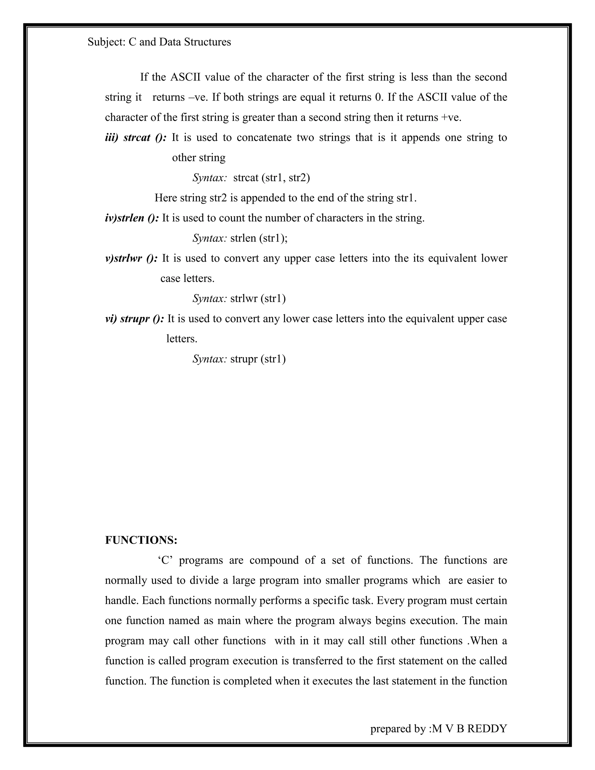 Subject: C and Data Structures 
If the ASCII value of the character of the first string is less than the second 
string it returns –ve. If both strings are equal it returns 0. If the ASCII value of the 
character of the first string is greater than a second string then it returns +ve. 
iii) strcat (): It is used to concatenate two strings that is it appends one string to 
prepared by :M V B REDDY 
other string 
Syntax: strcat (str1, str2) 
Here string str2 is appended to the end of the string str1. 
iv)strlen (): It is used to count the number of characters in the string. 
Syntax: strlen (str1); 
v)strlwr (): It is used to convert any upper case letters into the its equivalent lower 
case letters. 
Syntax: strlwr (str1) 
vi) strupr (): It is used to convert any lower case letters into the equivalent upper case 
letters. 
Syntax: strupr (str1) 
FUNCTIONS: 
‘C’ programs are compound of a set of functions. The functions are 
normally used to divide a large program into smaller programs which are easier to 
handle. Each functions normally performs a specific task. Every program must certain 
one function named as main where the program always begins execution. The main 
program may call other functions with in it may call still other functions .When a 
function is called program execution is transferred to the first statement on the called 
function. The function is completed when it executes the last statement in the function 
 