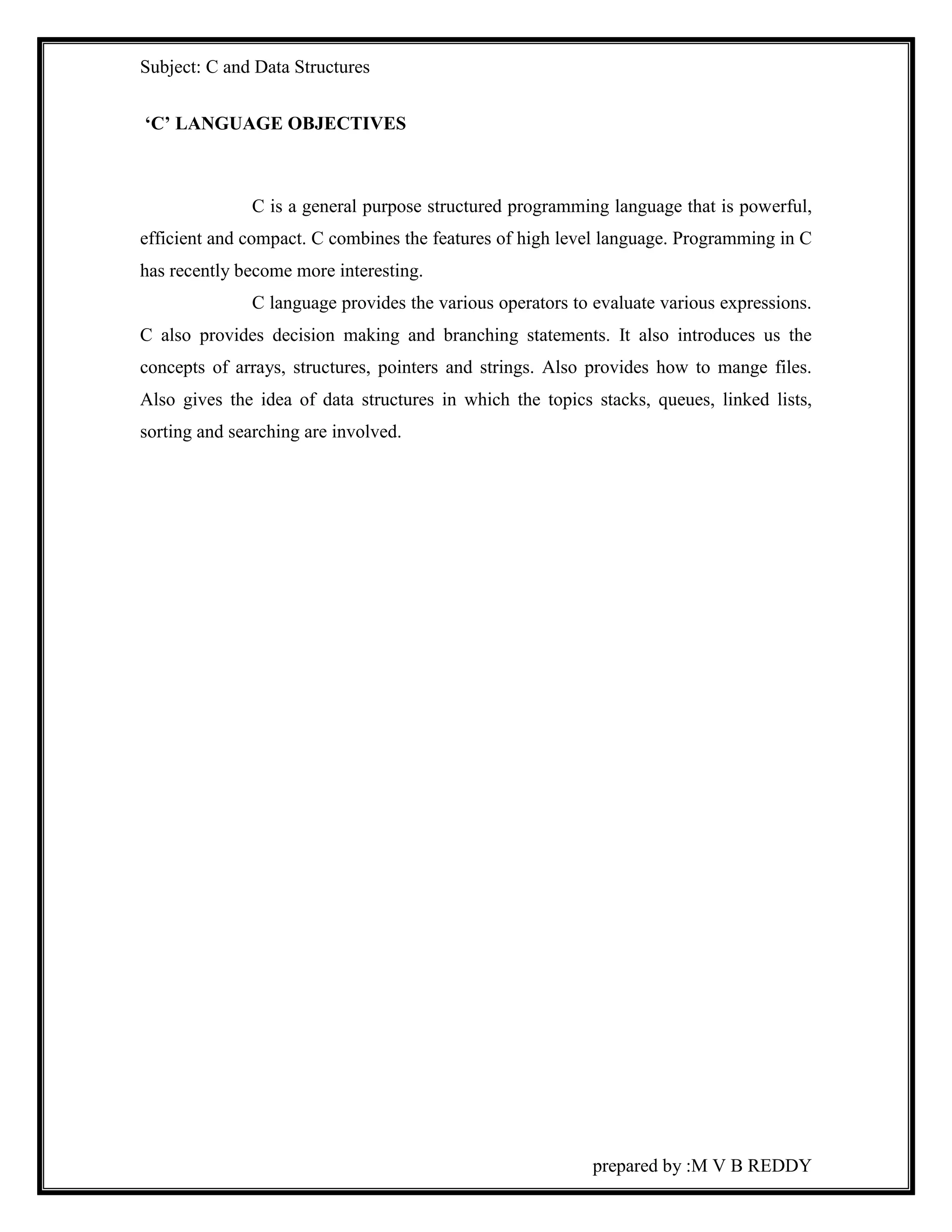 Subject: C and Data Structures 
prepared by :M V B REDDY 
‘C’ LANGUAGE OBJECTIVES 
C is a general purpose structured programming language that is powerful, 
efficient and compact. C combines the features of high level language. Programming in C 
has recently become more interesting. 
C language provides the various operators to evaluate various expressions. 
C also provides decision making and branching statements. It also introduces us the 
concepts of arrays, structures, pointers and strings. Also provides how to mange files. 
Also gives the idea of data structures in which the topics stacks, queues, linked lists, 
sorting and searching are involved. 
 