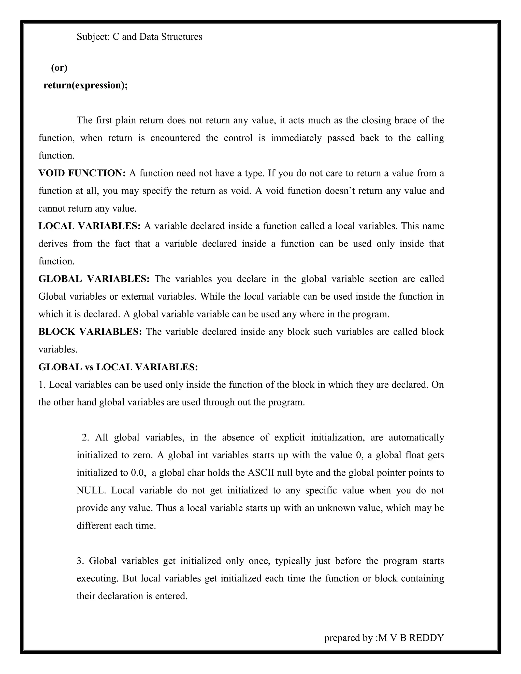 Subject: C and Data Structures 
prepared by :M V B REDDY 
(or) 
return(expression); 
The first plain return does not return any value, it acts much as the closing brace of the 
function, when return is encountered the control is immediately passed back to the calling 
function. 
VOID FUNCTION: A function need not have a type. If you do not care to return a value from a 
function at all, you may specify the return as void. A void function doesn’t return any value and 
cannot return any value. 
LOCAL VARIABLES: A variable declared inside a function called a local variables. This name 
derives from the fact that a variable declared inside a function can be used only inside that 
function. 
GLOBAL VARIABLES: The variables you declare in the global variable section are called 
Global variables or external variables. While the local variable can be used inside the function in 
which it is declared. A global variable variable can be used any where in the program. 
BLOCK VARIABLES: The variable declared inside any block such variables are called block 
variables. 
GLOBAL vs LOCAL VARIABLES: 
1. Local variables can be used only inside the function of the block in which they are declared. On 
the other hand global variables are used through out the program. 
2. All global variables, in the absence of explicit initialization, are automatically 
initialized to zero. A global int variables starts up with the value 0, a global float gets 
initialized to 0.0, a global char holds the ASCII null byte and the global pointer points to 
NULL. Local variable do not get initialized to any specific value when you do not 
provide any value. Thus a local variable starts up with an unknown value, which may be 
different each time. 
3. Global variables get initialized only once, typically just before the program starts 
executing. But local variables get initialized each time the function or block containing 
their declaration is entered. 
 
