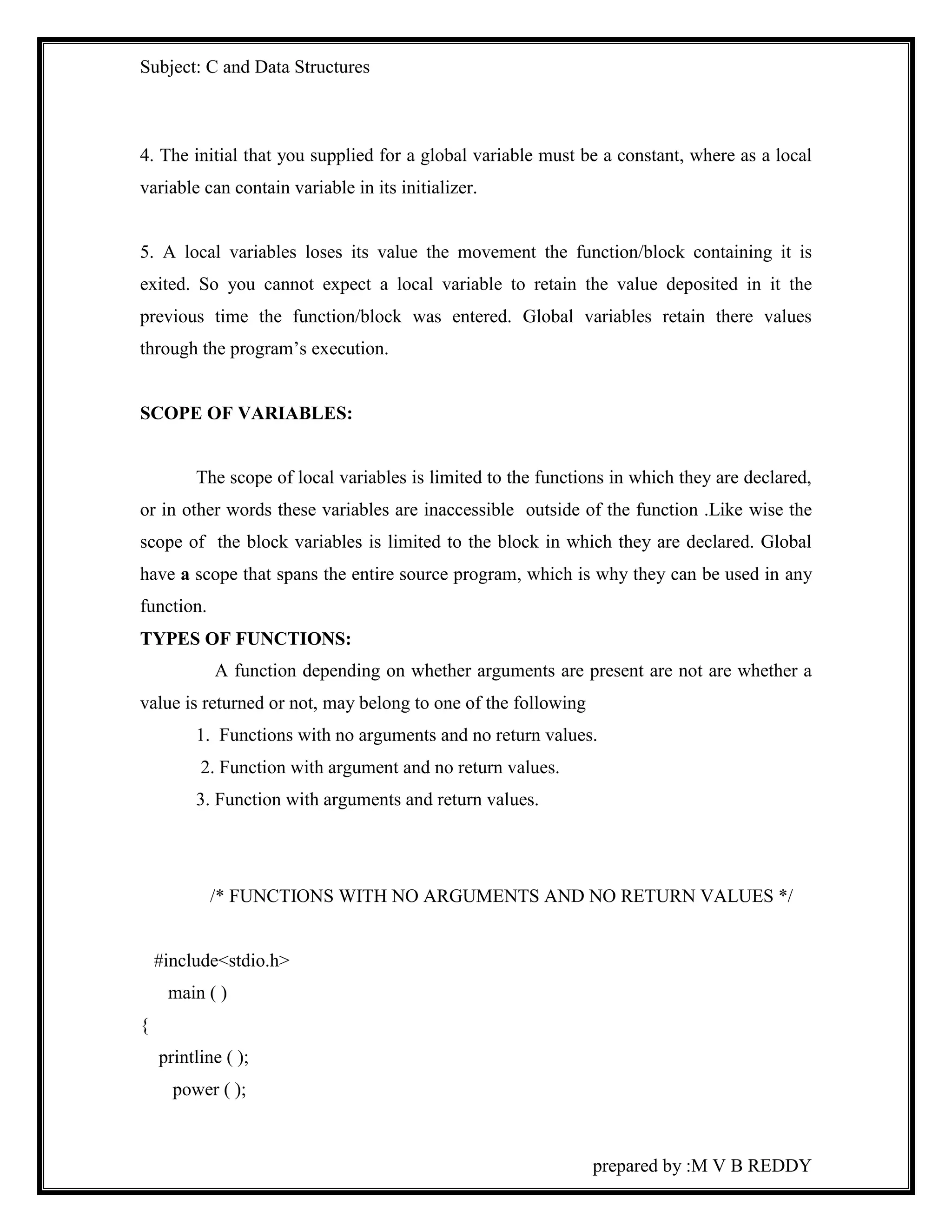 Subject: C and Data Structures 
4. The initial that you supplied for a global variable must be a constant, where as a local 
variable can contain variable in its initializer. 
5. A local variables loses its value the movement the function/block containing it is 
exited. So you cannot expect a local variable to retain the value deposited in it the 
previous time the function/block was entered. Global variables retain there values 
through the program’s execution. 
prepared by :M V B REDDY 
SCOPE OF VARIABLES: 
The scope of local variables is limited to the functions in which they are declared, 
or in other words these variables are inaccessible outside of the function .Like wise the 
scope of the block variables is limited to the block in which they are declared. Global 
have a scope that spans the entire source program, which is why they can be used in any 
function. 
TYPES OF FUNCTIONS: 
A function depending on whether arguments are present are not are whether a 
value is returned or not, may belong to one of the following 
1. Functions with no arguments and no return values. 
2. Function with argument and no return values. 
3. Function with arguments and return values. 
/* FUNCTIONS WITH NO ARGUMENTS AND NO RETURN VALUES */ 
#include<stdio.h> 
main ( ) 
{ 
printline ( ); 
power ( ); 
 