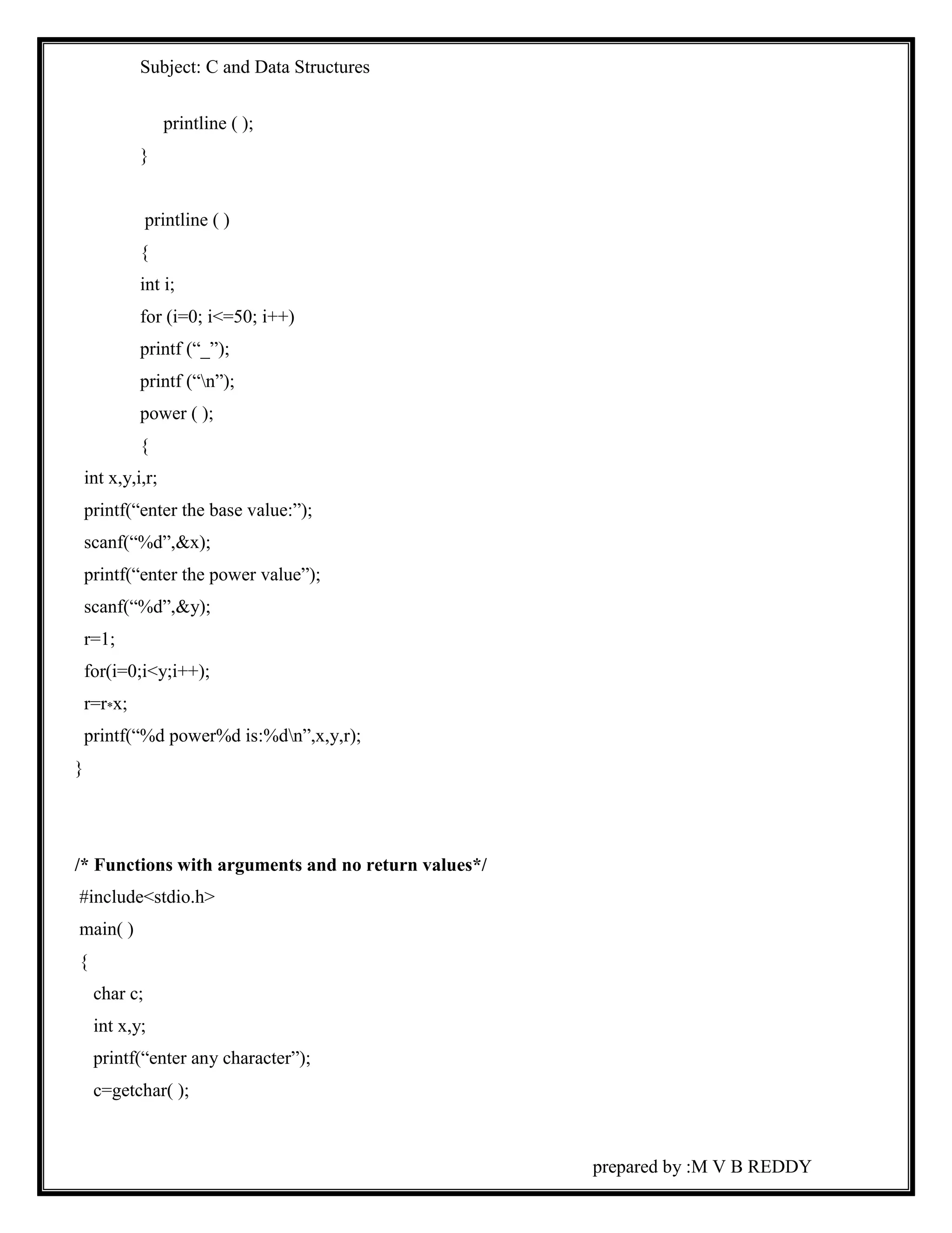 Subject: C and Data Structures 
prepared by :M V B REDDY 
printline ( ); 
} 
printline ( ) 
{ 
int i; 
for (i=0; i<=50; i++) 
printf (“_”); 
printf (“n”); 
power ( ); 
{ 
int x,y,i,r; 
printf(“enter the base value:”); 
scanf(“%d”,&x); 
printf(“enter the power value”); 
scanf(“%d”,&y); 
r=1; 
for(i=0;i<y;i++); 
r=r*x; 
printf(“%d power%d is:%dn”,x,y,r); 
} 
/* Functions with arguments and no return values*/ 
#include<stdio.h> 
main( ) 
{ 
char c; 
int x,y; 
printf(“enter any character”); 
c=getchar( ); 
 