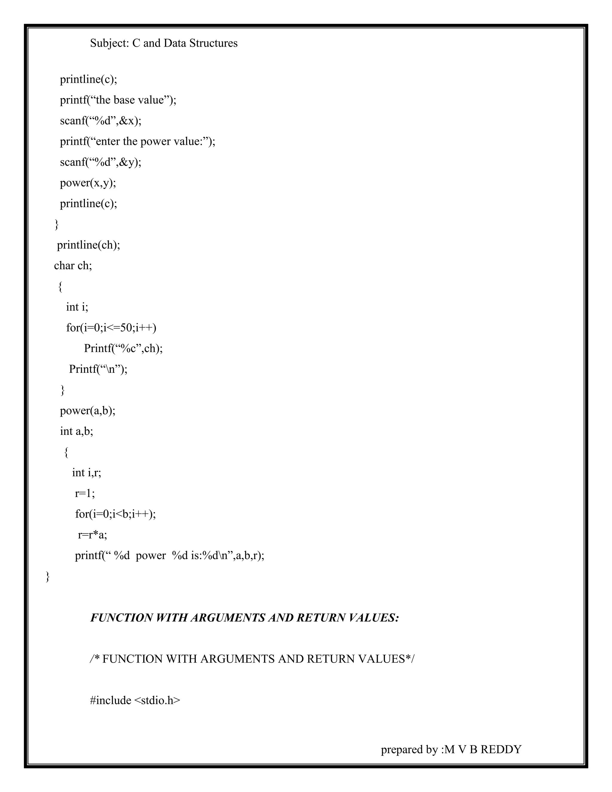 Subject: C and Data Structures 
prepared by :M V B REDDY 
printline(c); 
printf(“the base value”); 
scanf(“%d”,&x); 
printf(“enter the power value:”); 
scanf(“%d”,&y); 
power(x,y); 
printline(c); 
} 
printline(ch); 
char ch; 
{ 
int i; 
for(i=0;i<=50;i++) 
Printf(“%c”,ch); 
Printf(“n”); 
} 
power(a,b); 
int a,b; 
{ 
int i,r; 
r=1; 
for(i=0;i<b;i++); 
r=r*a; 
printf(“ %d power %d is:%dn”,a,b,r); 
} 
FUNCTION WITH ARGUMENTS AND RETURN VALUES: 
/* FUNCTION WITH ARGUMENTS AND RETURN VALUES*/ 
#include <stdio.h> 
 