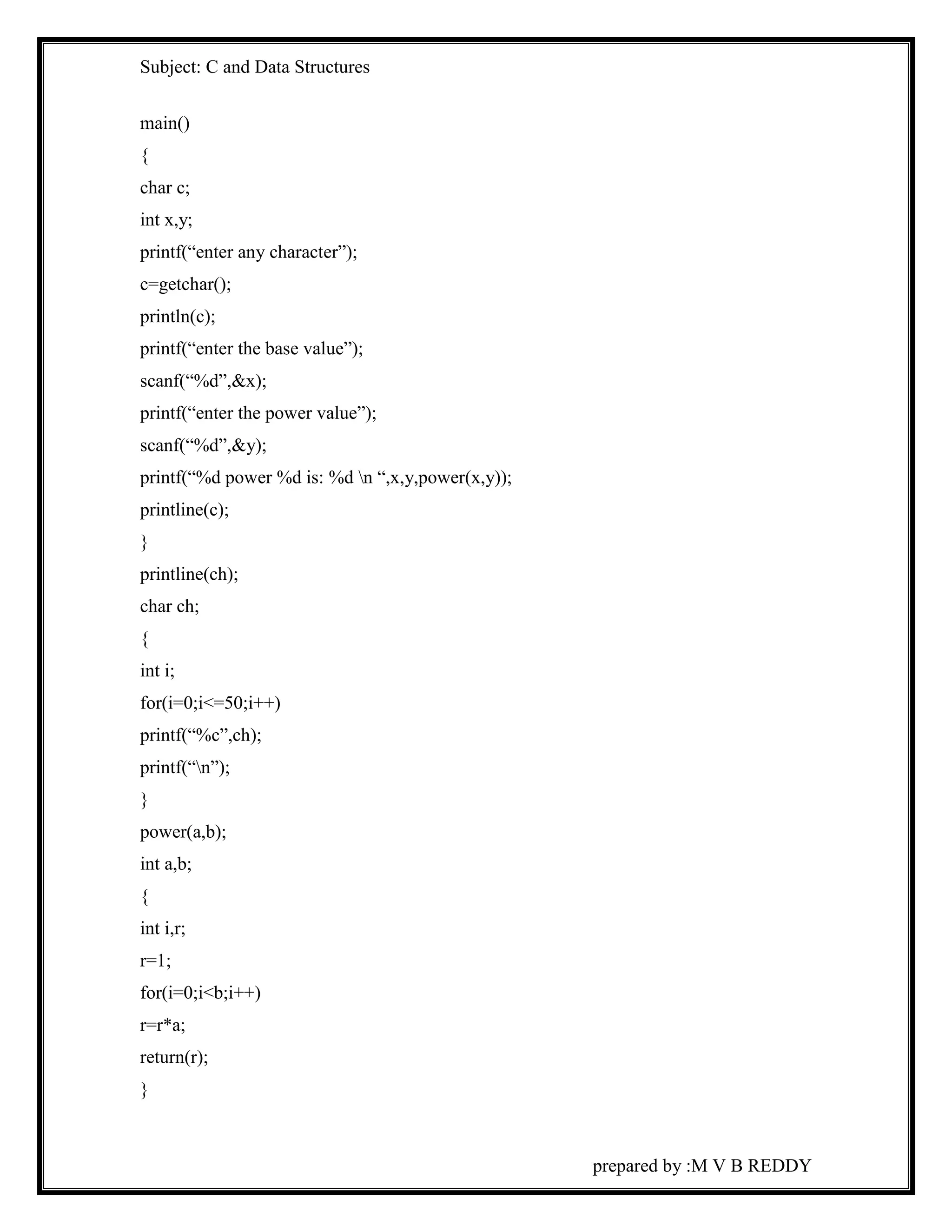 Subject: C and Data Structures 
prepared by :M V B REDDY 
main() 
{ 
char c; 
int x,y; 
printf(“enter any character”); 
c=getchar(); 
println(c); 
printf(“enter the base value”); 
scanf(“%d”,&x); 
printf(“enter the power value”); 
scanf(“%d”,&y); 
printf(“%d power %d is: %d n “,x,y,power(x,y)); 
printline(c); 
} 
printline(ch); 
char ch; 
{ 
int i; 
for(i=0;i<=50;i++) 
printf(“%c”,ch); 
printf(“n”); 
} 
power(a,b); 
int a,b; 
{ 
int i,r; 
r=1; 
for(i=0;i<b;i++) 
r=r*a; 
return(r); 
} 
 