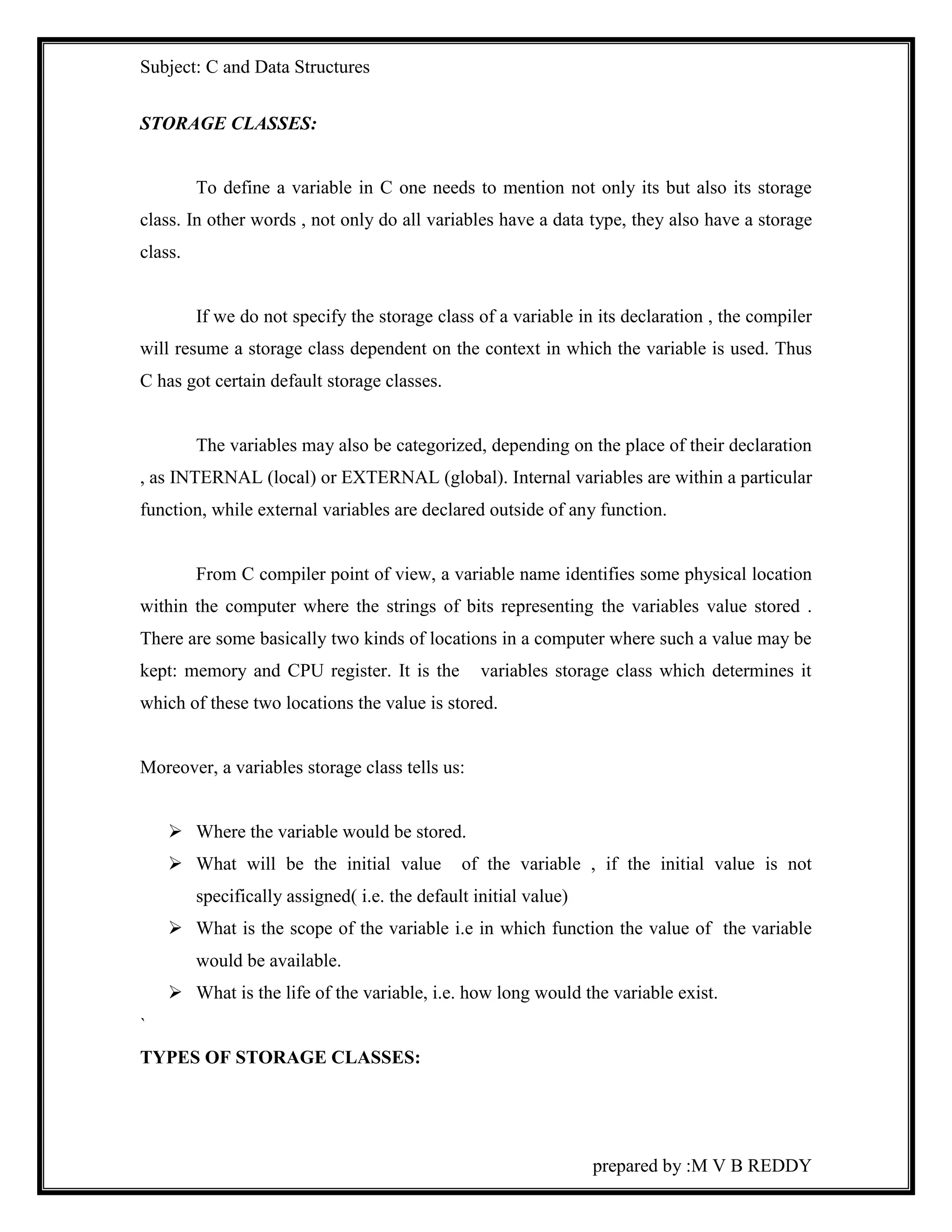 Subject: C and Data Structures 
prepared by :M V B REDDY 
STORAGE CLASSES: 
To define a variable in C one needs to mention not only its but also its storage 
class. In other words , not only do all variables have a data type, they also have a storage 
class. 
If we do not specify the storage class of a variable in its declaration , the compiler 
will resume a storage class dependent on the context in which the variable is used. Thus 
C has got certain default storage classes. 
The variables may also be categorized, depending on the place of their declaration 
, as INTERNAL (local) or EXTERNAL (global). Internal variables are within a particular 
function, while external variables are declared outside of any function. 
From C compiler point of view, a variable name identifies some physical location 
within the computer where the strings of bits representing the variables value stored . 
There are some basically two kinds of locations in a computer where such a value may be 
kept: memory and CPU register. It is the variables storage class which determines it 
which of these two locations the value is stored. 
Moreover, a variables storage class tells us: 
 Where the variable would be stored. 
 What will be the initial value of the variable , if the initial value is not 
specifically assigned( i.e. the default initial value) 
 What is the scope of the variable i.e in which function the value of the variable 
would be available. 
 What is the life of the variable, i.e. how long would the variable exist. 
` 
TYPES OF STORAGE CLASSES: 
 