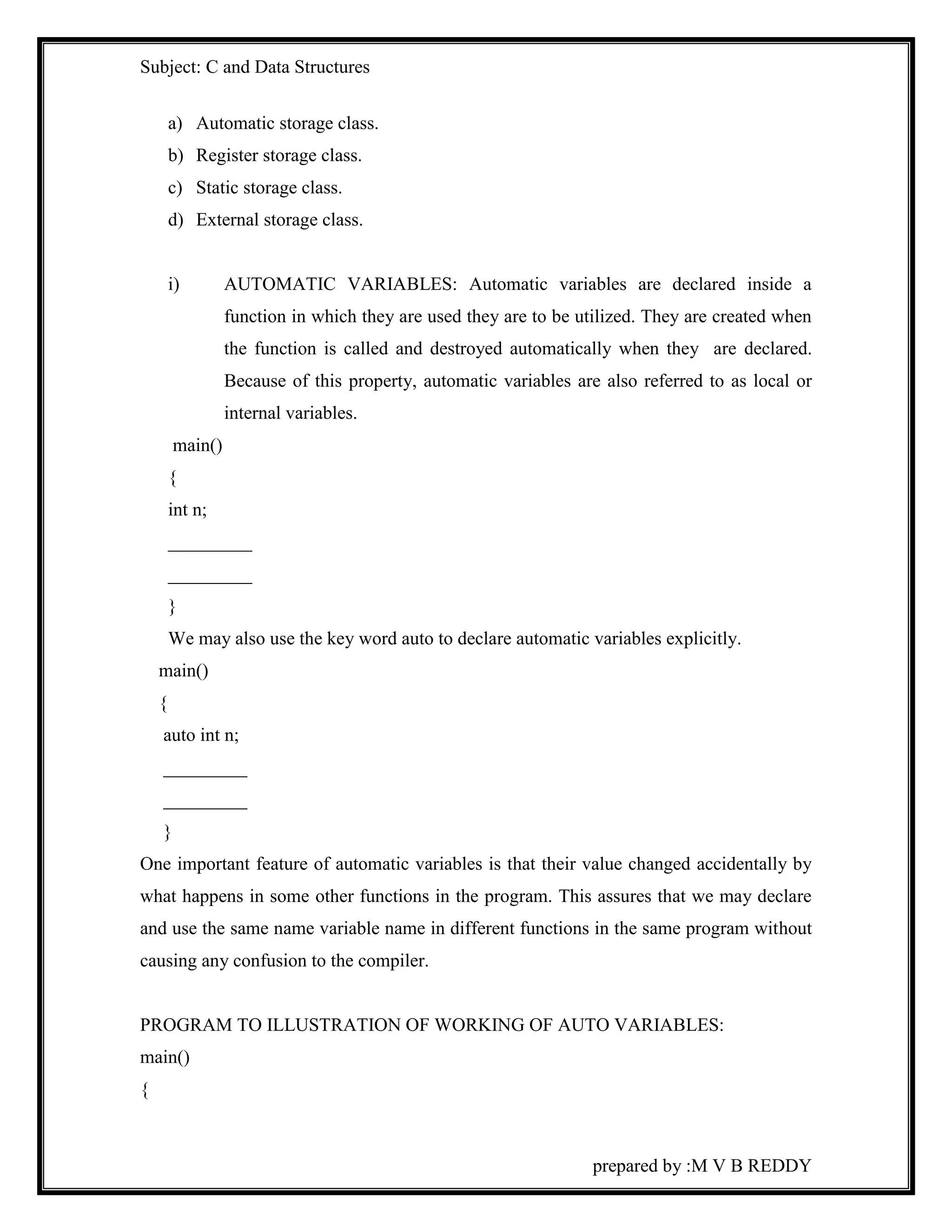 Subject: C and Data Structures 
prepared by :M V B REDDY 
a) Automatic storage class. 
b) Register storage class. 
c) Static storage class. 
d) External storage class. 
i) AUTOMATIC VARIABLES: Automatic variables are declared inside a 
function in which they are used they are to be utilized. They are created when 
the function is called and destroyed automatically when they are declared. 
Because of this property, automatic variables are also referred to as local or 
internal variables. 
main() 
{ 
int n; 
_________ 
_________ 
} 
We may also use the key word auto to declare automatic variables explicitly. 
main() 
{ 
auto int n; 
_________ 
_________ 
} 
One important feature of automatic variables is that their value changed accidentally by 
what happens in some other functions in the program. This assures that we may declare 
and use the same name variable name in different functions in the same program without 
causing any confusion to the compiler. 
PROGRAM TO ILLUSTRATION OF WORKING OF AUTO VARIABLES: 
main() 
{ 
 