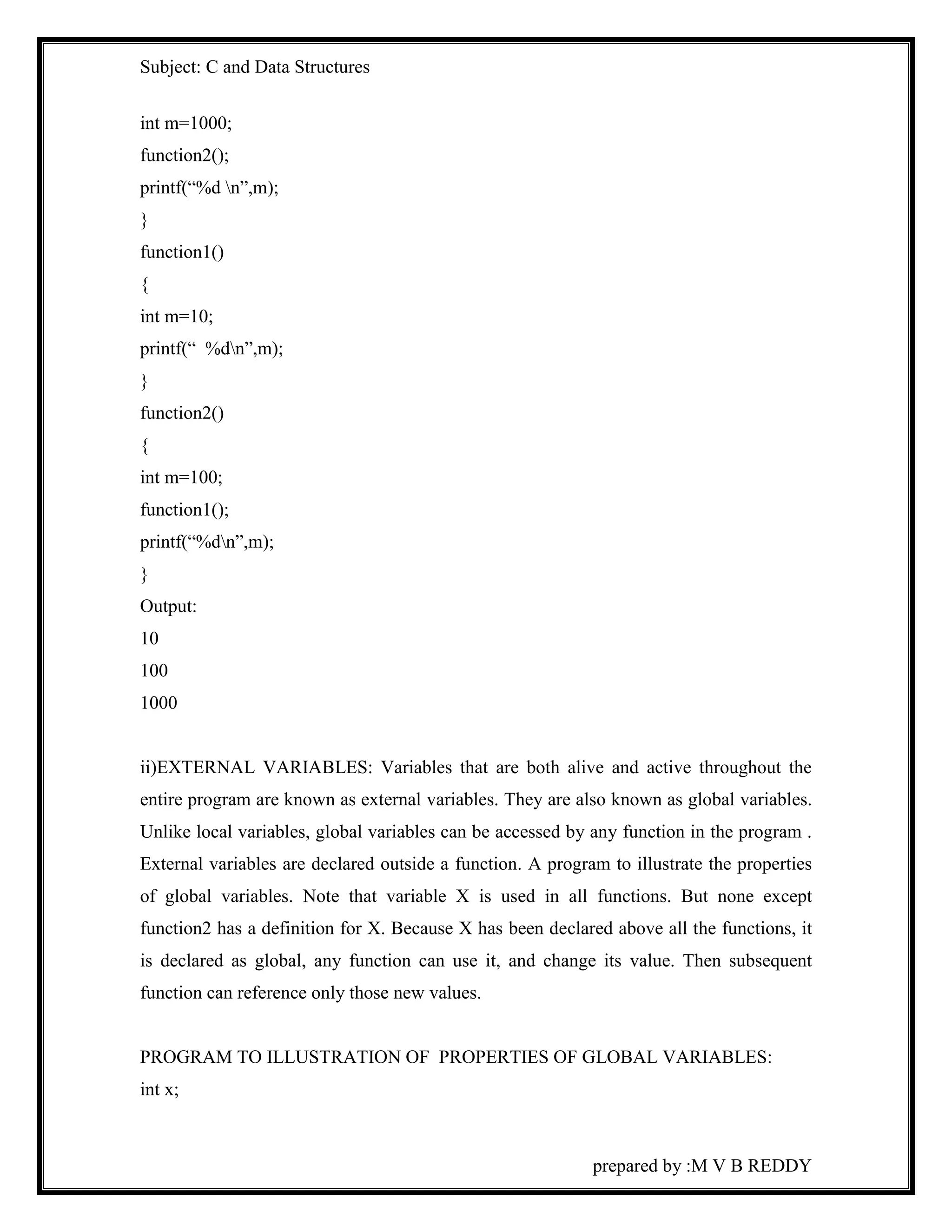 Subject: C and Data Structures 
prepared by :M V B REDDY 
int m=1000; 
function2(); 
printf(“%d n”,m); 
} 
function1() 
{ 
int m=10; 
printf(“ %dn”,m); 
} 
function2() 
{ 
int m=100; 
function1(); 
printf(“%dn”,m); 
} 
Output: 
10 
100 
1000 
ii)EXTERNAL VARIABLES: Variables that are both alive and active throughout the 
entire program are known as external variables. They are also known as global variables. 
Unlike local variables, global variables can be accessed by any function in the program . 
External variables are declared outside a function. A program to illustrate the properties 
of global variables. Note that variable X is used in all functions. But none except 
function2 has a definition for X. Because X has been declared above all the functions, it 
is declared as global, any function can use it, and change its value. Then subsequent 
function can reference only those new values. 
PROGRAM TO ILLUSTRATION OF PROPERTIES OF GLOBAL VARIABLES: 
int x; 
 