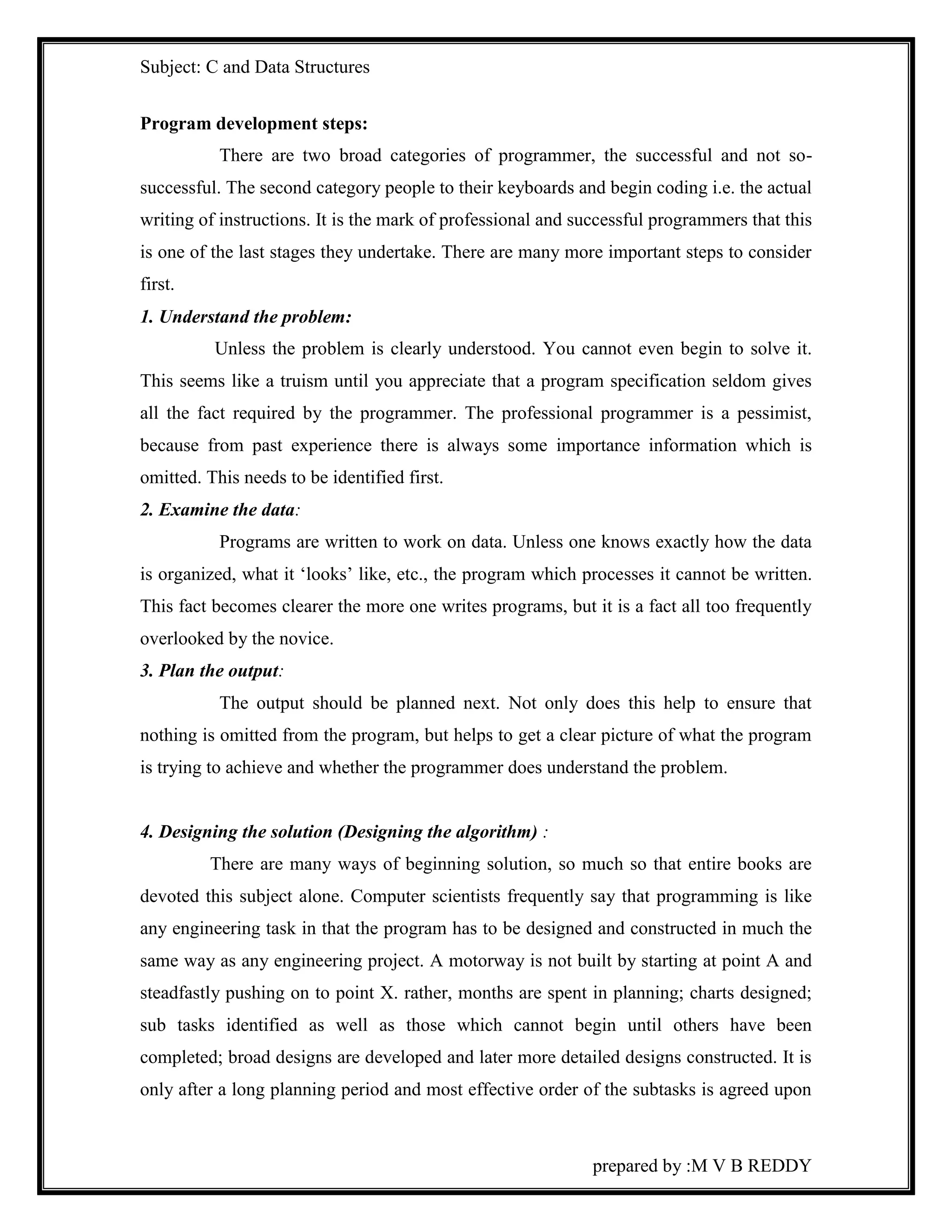 Subject: C and Data Structures 
prepared by :M V B REDDY 
Program development steps: 
There are two broad categories of programmer, the successful and not so-successful. 
The second category people to their keyboards and begin coding i.e. the actual 
writing of instructions. It is the mark of professional and successful programmers that this 
is one of the last stages they undertake. There are many more important steps to consider 
first. 
1. Understand the problem: 
Unless the problem is clearly understood. You cannot even begin to solve it. 
This seems like a truism until you appreciate that a program specification seldom gives 
all the fact required by the programmer. The professional programmer is a pessimist, 
because from past experience there is always some importance information which is 
omitted. This needs to be identified first. 
2. Examine the data: 
Programs are written to work on data. Unless one knows exactly how the data 
is organized, what it ‘looks’ like, etc., the program which processes it cannot be written. 
This fact becomes clearer the more one writes programs, but it is a fact all too frequently 
overlooked by the novice. 
3. Plan the output: 
The output should be planned next. Not only does this help to ensure that 
nothing is omitted from the program, but helps to get a clear picture of what the program 
is trying to achieve and whether the programmer does understand the problem. 
4. Designing the solution (Designing the algorithm) : 
There are many ways of beginning solution, so much so that entire books are 
devoted this subject alone. Computer scientists frequently say that programming is like 
any engineering task in that the program has to be designed and constructed in much the 
same way as any engineering project. A motorway is not built by starting at point A and 
steadfastly pushing on to point X. rather, months are spent in planning; charts designed; 
sub tasks identified as well as those which cannot begin until others have been 
completed; broad designs are developed and later more detailed designs constructed. It is 
only after a long planning period and most effective order of the subtasks is agreed upon 
 