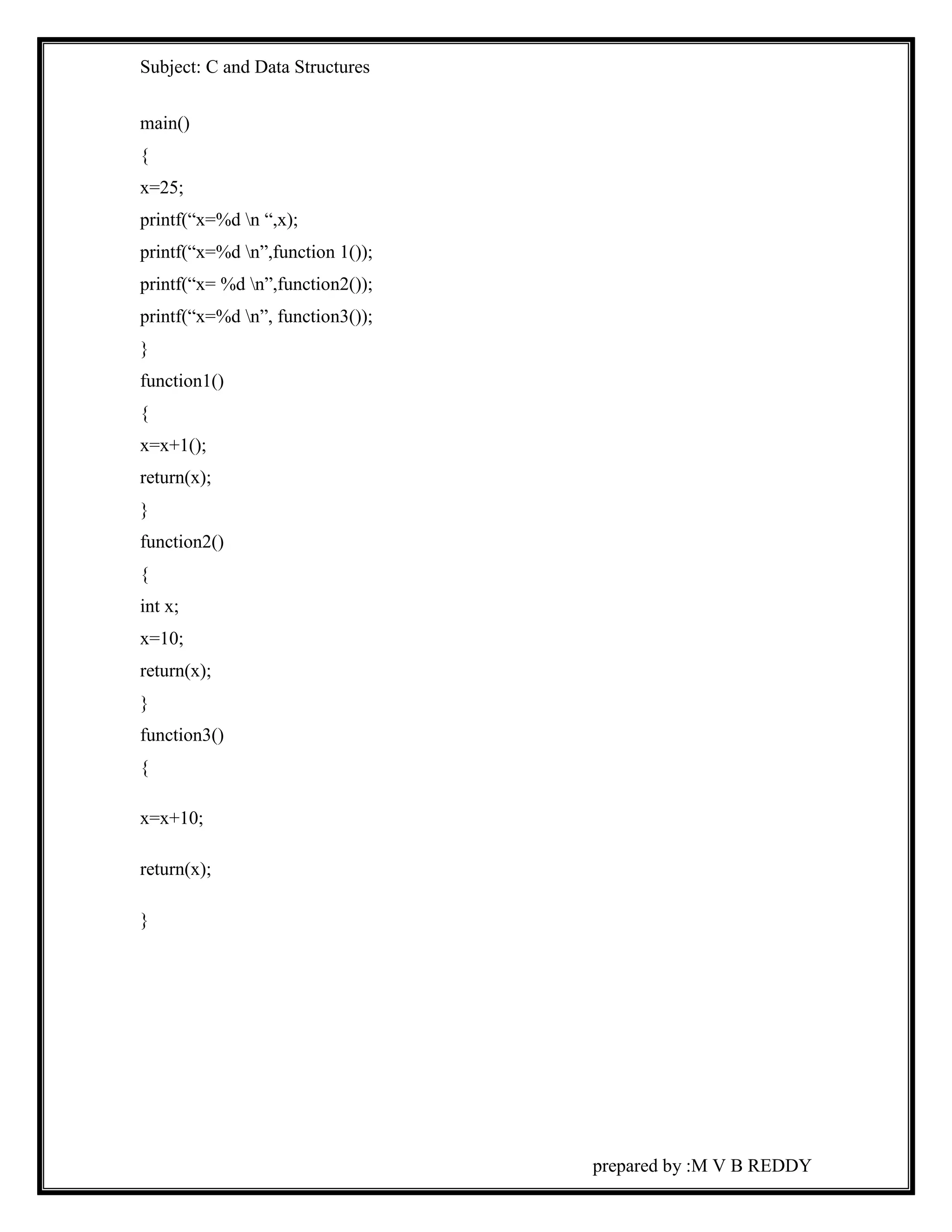 Subject: C and Data Structures 
prepared by :M V B REDDY 
main() 
{ 
x=25; 
printf(“x=%d n “,x); 
printf(“x=%d n”,function 1()); 
printf(“x= %d n”,function2()); 
printf(“x=%d n”, function3()); 
} 
function1() 
{ 
x=x+1(); 
return(x); 
} 
function2() 
{ 
int x; 
x=10; 
return(x); 
} 
function3() 
{ 
x=x+10; 
return(x); 
} 
 