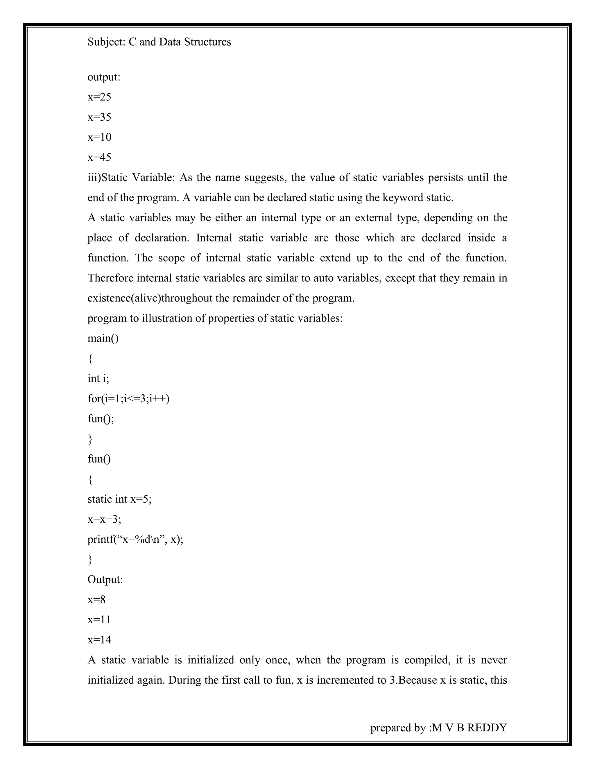Subject: C and Data Structures 
output: 
x=25 
x=35 
x=10 
x=45 
iii)Static Variable: As the name suggests, the value of static variables persists until the 
end of the program. A variable can be declared static using the keyword static. 
A static variables may be either an internal type or an external type, depending on the 
place of declaration. Internal static variable are those which are declared inside a 
function. The scope of internal static variable extend up to the end of the function. 
Therefore internal static variables are similar to auto variables, except that they remain in 
existence(alive)throughout the remainder of the program. 
program to illustration of properties of static variables: 
main() 
{ 
int i; 
for(i=1;i<=3;i++) 
fun(); 
} 
fun() 
{ 
static int x=5; 
x=x+3; 
printf(“x=%dn”, x); 
} 
Output: 
x=8 
x=11 
x=14 
A static variable is initialized only once, when the program is compiled, it is never 
initialized again. During the first call to fun, x is incremented to 3.Because x is static, this 
prepared by :M V B REDDY 
 