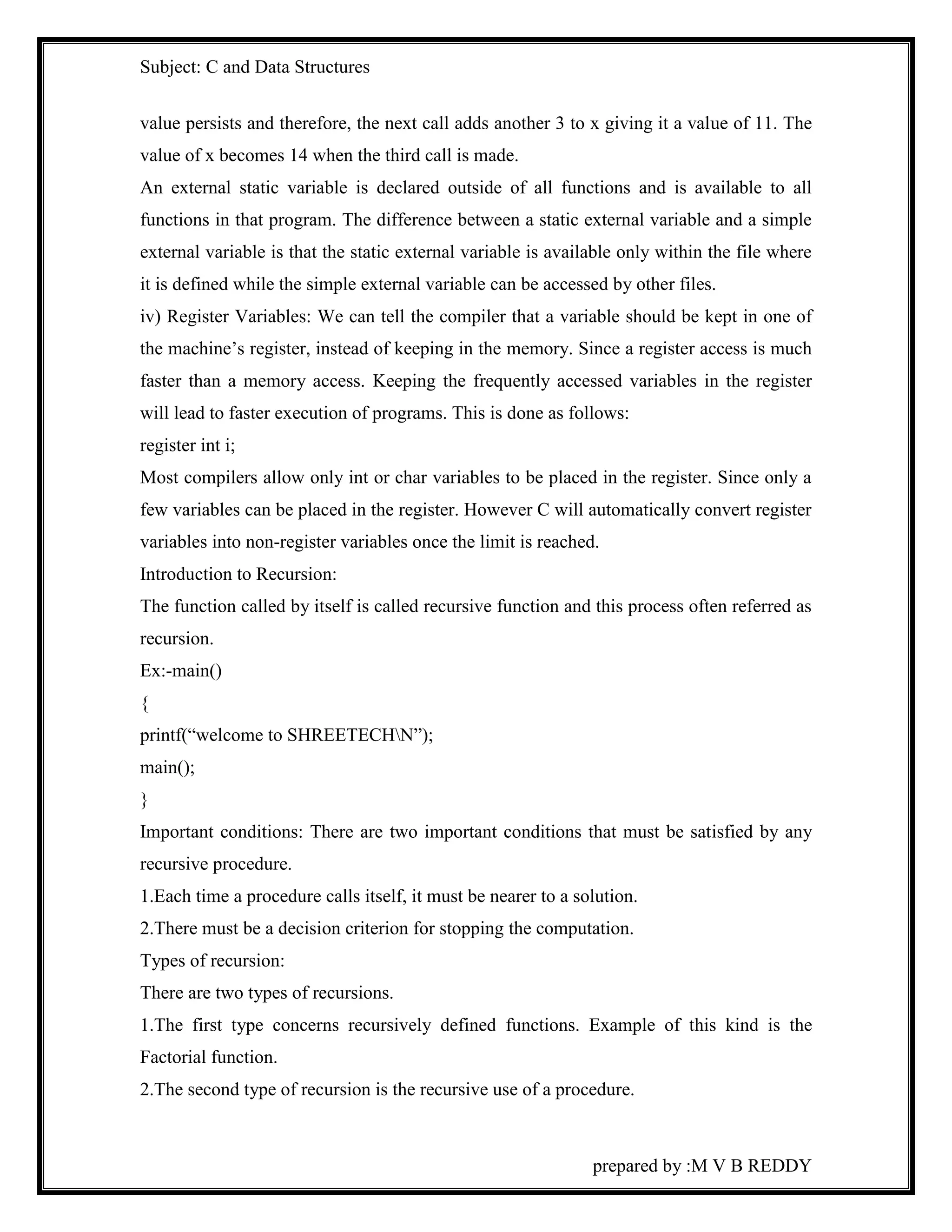 Subject: C and Data Structures 
value persists and therefore, the next call adds another 3 to x giving it a value of 11. The 
value of x becomes 14 when the third call is made. 
An external static variable is declared outside of all functions and is available to all 
functions in that program. The difference between a static external variable and a simple 
external variable is that the static external variable is available only within the file where 
it is defined while the simple external variable can be accessed by other files. 
iv) Register Variables: We can tell the compiler that a variable should be kept in one of 
the machine’s register, instead of keeping in the memory. Since a register access is much 
faster than a memory access. Keeping the frequently accessed variables in the register 
will lead to faster execution of programs. This is done as follows: 
register int i; 
Most compilers allow only int or char variables to be placed in the register. Since only a 
few variables can be placed in the register. However C will automatically convert register 
variables into non-register variables once the limit is reached. 
Introduction to Recursion: 
The function called by itself is called recursive function and this process often referred as 
recursion. 
Ex:-main() 
{ 
printf(“welcome to SHREETECHN”); 
main(); 
} 
Important conditions: There are two important conditions that must be satisfied by any 
recursive procedure. 
1.Each time a procedure calls itself, it must be nearer to a solution. 
2.There must be a decision criterion for stopping the computation. 
Types of recursion: 
There are two types of recursions. 
1.The first type concerns recursively defined functions. Example of this kind is the 
Factorial function. 
2.The second type of recursion is the recursive use of a procedure. 
prepared by :M V B REDDY 
 