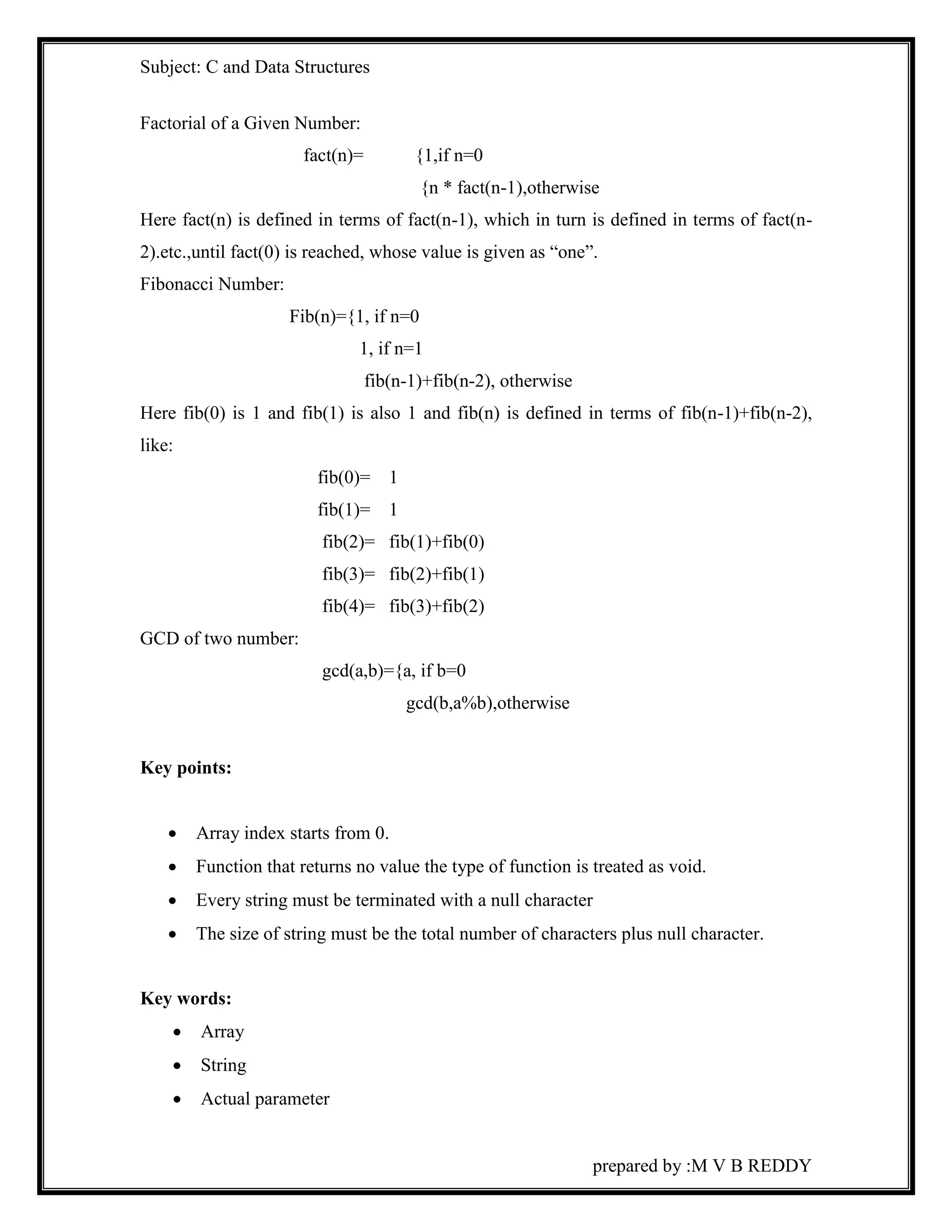 Subject: C and Data Structures 
prepared by :M V B REDDY 
Factorial of a Given Number: 
fact(n)= {1,if n=0 
{n * fact(n-1),otherwise 
Here fact(n) is defined in terms of fact(n-1), which in turn is defined in terms of fact(n- 
2).etc.,until fact(0) is reached, whose value is given as “one”. 
Fibonacci Number: 
Fib(n)={1, if n=0 
1, if n=1 
fib(n-1)+fib(n-2), otherwise 
Here fib(0) is 1 and fib(1) is also 1 and fib(n) is defined in terms of fib(n-1)+fib(n-2), 
like: 
fib(0)= 1 
fib(1)= 1 
fib(2)= fib(1)+fib(0) 
fib(3)= fib(2)+fib(1) 
fib(4)= fib(3)+fib(2) 
GCD of two number: 
gcd(a,b)={a, if b=0 
gcd(b,a%b),otherwise 
Key points: 
 Array index starts from 0. 
 Function that returns no value the type of function is treated as void. 
 Every string must be terminated with a null character 
 The size of string must be the total number of characters plus null character. 
Key words: 
 Array 
 String 
 Actual parameter 
 