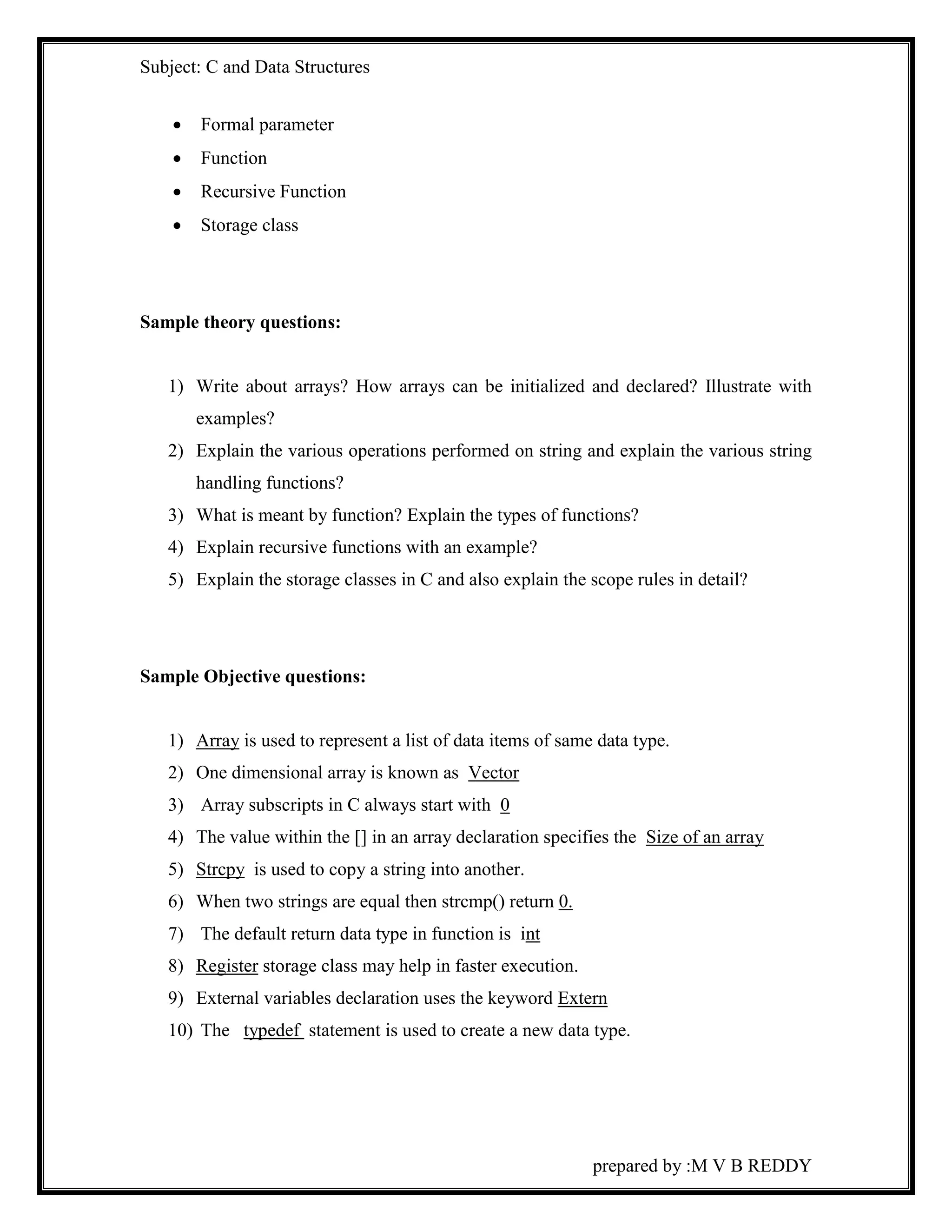Subject: C and Data Structures 
prepared by :M V B REDDY 
 Formal parameter 
 Function 
 Recursive Function 
 Storage class 
Sample theory questions: 
1) Write about arrays? How arrays can be initialized and declared? Illustrate with 
examples? 
2) Explain the various operations performed on string and explain the various string 
handling functions? 
3) What is meant by function? Explain the types of functions? 
4) Explain recursive functions with an example? 
5) Explain the storage classes in C and also explain the scope rules in detail? 
Sample Objective questions: 
1) Array is used to represent a list of data items of same data type. 
2) One dimensional array is known as Vector 
3) Array subscripts in C always start with 0 
4) The value within the [] in an array declaration specifies the Size of an array 
5) Strcpy is used to copy a string into another. 
6) When two strings are equal then strcmp() return 0. 
7) The default return data type in function is int 
8) Register storage class may help in faster execution. 
9) External variables declaration uses the keyword Extern 
10) The typedef statement is used to create a new data type. 
 