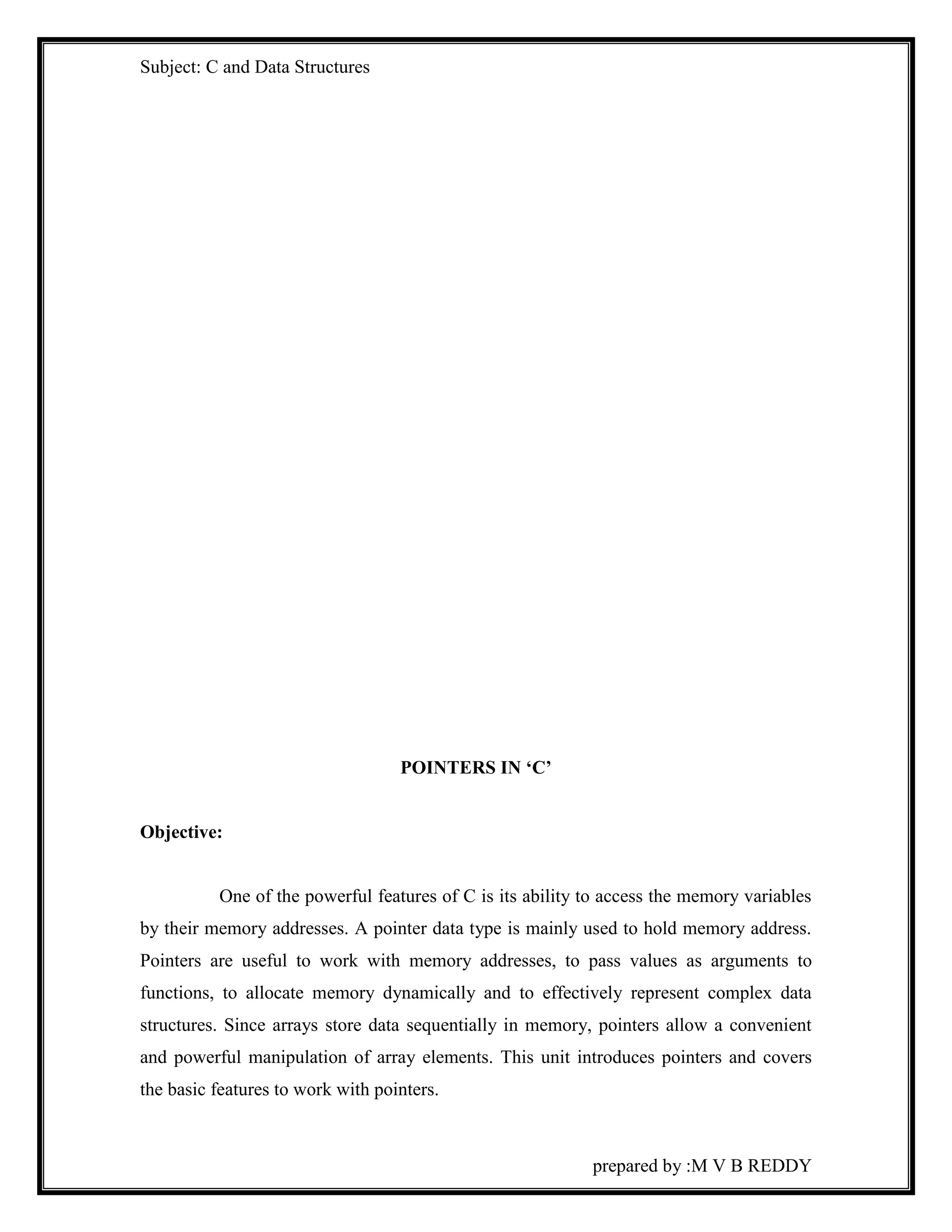 Subject: C and Data Structures 
prepared by :M V B REDDY 
POINTERS IN ‘C’ 
Objective: 
One of the powerful features of C is its ability to access the memory variables 
by their memory addresses. A pointer data type is mainly used to hold memory address. 
Pointers are useful to work with memory addresses, to pass values as arguments to 
functions, to allocate memory dynamically and to effectively represent complex data 
structures. Since arrays store data sequentially in memory, pointers allow a convenient 
and powerful manipulation of array elements. This unit introduces pointers and covers 
the basic features to work with pointers. 
 