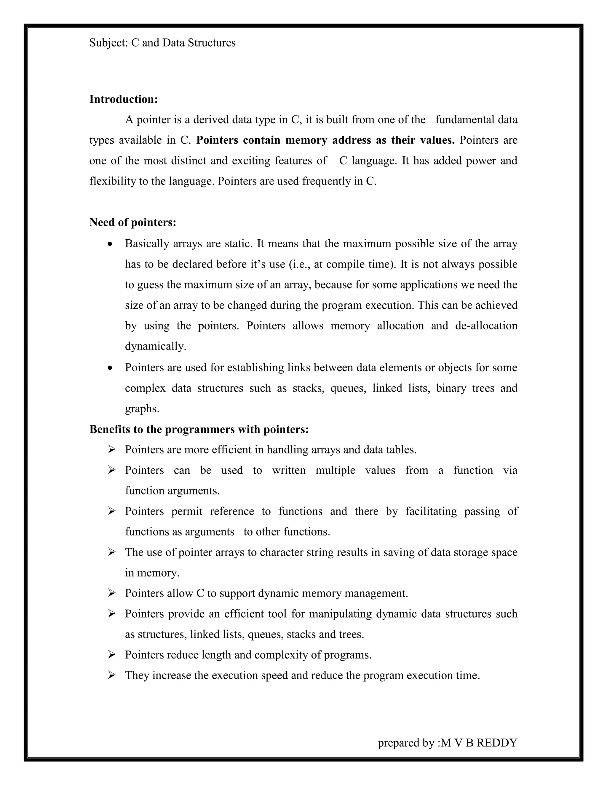 Subject: C and Data Structures 
prepared by :M V B REDDY 
Introduction: 
A pointer is a derived data type in C, it is built from one of the fundamental data 
types available in C. Pointers contain memory address as their values. Pointers are 
one of the most distinct and exciting features of C language. It has added power and 
flexibility to the language. Pointers are used frequently in C. 
Need of pointers: 
 Basically arrays are static. It means that the maximum possible size of the array 
has to be declared before it’s use (i.e., at compile time). It is not always possible 
to guess the maximum size of an array, because for some applications we need the 
size of an array to be changed during the program execution. This can be achieved 
by using the pointers. Pointers allows memory allocation and de-allocation 
dynamically. 
 Pointers are used for establishing links between data elements or objects for some 
complex data structures such as stacks, queues, linked lists, binary trees and 
graphs. 
Benefits to the programmers with pointers: 
 Pointers are more efficient in handling arrays and data tables. 
 Pointers can be used to written multiple values from a function via 
function arguments. 
 Pointers permit reference to functions and there by facilitating passing of 
functions as arguments to other functions. 
 The use of pointer arrays to character string results in saving of data storage space 
in memory. 
 Pointers allow C to support dynamic memory management. 
 Pointers provide an efficient tool for manipulating dynamic data structures such 
as structures, linked lists, queues, stacks and trees. 
 Pointers reduce length and complexity of programs. 
 They increase the execution speed and reduce the program execution time. 
 